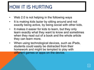 HOW IT IS HURTING
•   Web 2.0 is not helping in the following ways
•   It is making kids lazier by sitting around and not
    exactly being active, by being social with other kids.
•   It makes it easier for kids to learn, but they only
    learn exactly what they want to know and sometimes
    when they read out of a book and the whole article
    they can learn more.
•   When using technological devices, such as iPads,
    students could easily be distracted from their
    homework and might be tempted to play with
    different games or apps on the device.



                                                             3
 