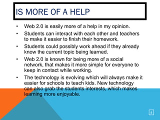IS MORE OF A HELP
•   Web 2.0 is easily more of a help in my opinion.
•   Students can interact with each other and teachers
    to make it easier to finish their homework.
•   Students could possibly work ahead if they already
    know the current topic being learned.
•   Web 2.0 is known for being more of a social
    network, that makes it more simple for everyone to
    keep in contact while working.
•   The technology is evolving which will always make it
    easier for schools to teach kids. New technology
    can also grab the students interests, which makes
    learning more enjoyable.


                                                           4
 