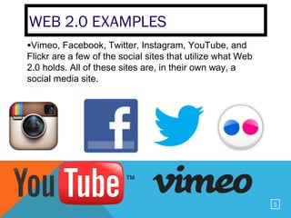 WEB 2.0 EXAMPLES
•Vimeo, Facebook, Twitter, Instagram, YouTube, and
Flickr are a few of the social sites that utilize what Web
2.0 holds. All of these sites are, in their own way, a
social media site.




                                                             5
 