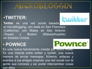 •TWITTER:
Twitter es una red social basada en
el microblogging, con sede en San Francisco
(California), con filiales en San Antonio
(Texas)      y   Boston     (Massachusetts)
en Estados Unidos.

• POWNCE
Es una nueva herramienta creada por Kevin Rose.
Es una mezcla entre twitter y tumblr, una nueva
manera de enviar mensajes, ficheros, enlaces y
eventos a tus amigos creando una red social con la
gente que conoces y así poder intercambiar cosas
con ellos.
 