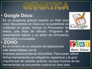 • Google Docs:
Es un programa gratuito basado en Web para
crear documentos en línea con la posibilidad de
colaborar en grupo. Incluye un Procesador de
textos, una Hoja de cálculo, Programa de
presentación básico y un editor de formularios
destinados a encuestas.
• ZOHO:
Es el nombre de un conjunto de aplicaciones
web desarrolladas por la
empresa estadounidense AdventNet. Para poder utilizar
dichas herramientas es obligatorio registrarse y la gran
mayoría son de carácter gratuito, aunque muchas de las
herramientas se encuentran todavía en fase beta.
 