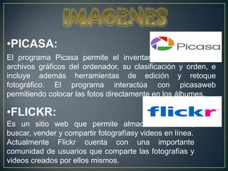 •PICASA:
El programa Picasa permite el inventariado de todos los
archivos gráficos del ordenador, su clasificación y orden, e
incluye además herramientas de edición y retoque
fotográfico. El programa interactúa con picasaweb
permitiendo colocar las fotos directamente en los álbumes.

•FLICKR:
Es un sitio web que permite almacenar, ordenar,
buscar, vender y compartir fotografíasy videos en línea.
Actualmente Flickr cuenta con una importante
comunidad de usuarios que comparte las fotografías y
videos creados por ellos mismos.
 