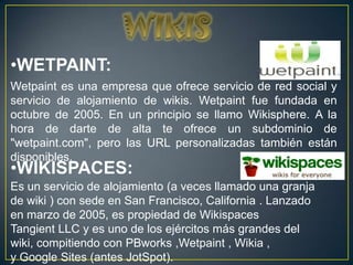 •WETPAINT:
Wetpaint es una empresa que ofrece servicio de red social y
servicio de alojamiento de wikis. Wetpaint fue fundada en
octubre de 2005. En un principio se llamo Wikisphere. A la
hora de darte de alta te ofrece un subdominio de
"wetpaint.com", pero las URL personalizadas también están
disponibles.
•WIKISPACES:
Es un servicio de alojamiento (a veces llamado una granja
de wiki ) con sede en San Francisco, California . Lanzado
en marzo de 2005, es propiedad de Wikispaces
Tangient LLC y es uno de los ejércitos más grandes del
wiki, compitiendo con PBworks ,Wetpaint , Wikia ,
y Google Sites (antes JotSpot).
 