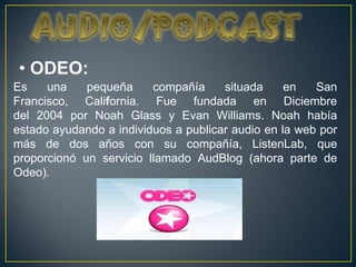 • ODEO:
Es    una    pequeña     compañía     situada     en   San
Francisco, California. Fue fundada en Diciembre
del 2004 por Noah Glass y Evan Williams. Noah había
estado ayudando a individuos a publicar audio en la web por
más de dos años con su compañía, ListenLab, que
proporcionó un servicio llamado AudBlog (ahora parte de
Odeo).
 