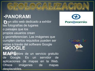 •PANORAMI
Es un sitio web dedicado a exhibir
O:
las fotografías de lugares
o paisajes que los
propios usuarios crean
y georreferencian. Las imágenes que
cumplen ciertos requisitos pueden ser
vistas a través del software Google
•GOOGLE
Earth.
MAPS: de un servicio gratuito
Es el nombre
de Google. Es un servidor de
aplicaciones de mapas en la Web.
Ofrece     imágenes  de    mapas
desplazables.
 