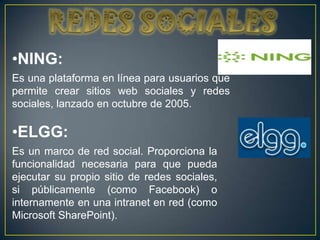 •NING:
Es una plataforma en línea para usuarios que
permite crear sitios web sociales y redes
sociales, lanzado en octubre de 2005.

•ELGG:
Es un marco de red social. Proporciona la
funcionalidad necesaria para que pueda
ejecutar su propio sitio de redes sociales,
si públicamente (como Facebook) o
internamente en una intranet en red (como
Microsoft SharePoint).
 