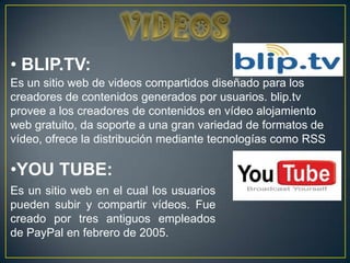 • BLIP.TV:
Es un sitio web de videos compartidos diseñado para los
creadores de contenidos generados por usuarios. blip.tv
provee a los creadores de contenidos en vídeo alojamiento
web gratuito, da soporte a una gran variedad de formatos de
vídeo, ofrece la distribución mediante tecnologías como RSS

•YOU TUBE:
Es un sitio web en el cual los usuarios
pueden subir y compartir vídeos. Fue
creado por tres antiguos empleados
de PayPal en febrero de 2005.
 