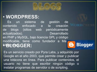 • WORDPRESS:
   Es    un    sistema  de    gestión    de
contenido    enfocado   a    la    creación
de blogs (sitios web periódicamente
actualizados).                 Desarrollado
en PHP y MySQL, bajo licencia GPL y código
modificable, tiene como fundador a Matt
• BLOGGER:
Mullenweg.

Es un servicio creado por Pyra Labs, y adquirido por
Google en el año 2003, que permite crear y publicar
una bitácora en línea. Para publicar contenidos, el
usuario no tiene que escribir ningún código o
instalar programas de servidor o de scripting.
 