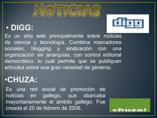 • DIGG:
Es un sitio web principalmente sobre noticias
de ciencia y tecnología. Combina marcadores
sociales, blogging y sindicación con una
organización sin jerarquías, con control editorial
democrático, lo cual permite que se publiquen
artículos sobre una gran variedad de géneros.

•CHUZA:
Es una red social de promoción de
noticias en gallego, que abarcaba
mayoritariamente el ámbito gallego. Fue
creada el 20 de febrero de 2006.
 