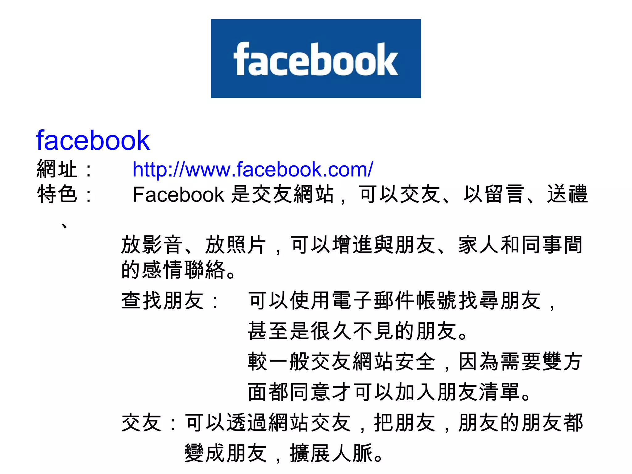 facebook 網址：　  http://www.facebook.com/ 特色：　  Facebook 是交友網站 ,  可以交友、以留言、送禮、　　　 　　　　放影音、放照片，可以增進與朋友、家人和同事間 　　　　的感情聯絡。 　　　　查找朋友：　可以使用電子郵件帳號找尋朋友， 　　　　　　　　　　甚至是很久不見的朋友。 　　　　　　　　　　較一般交友網站安全，因為需要雙方 　　　　　　　　　　面都同意才可以加入朋友清單。  　　　　交友：可以透過網站交友，把朋友，朋友的朋友都 　　　　　　　變成朋友，擴展人脈。 
