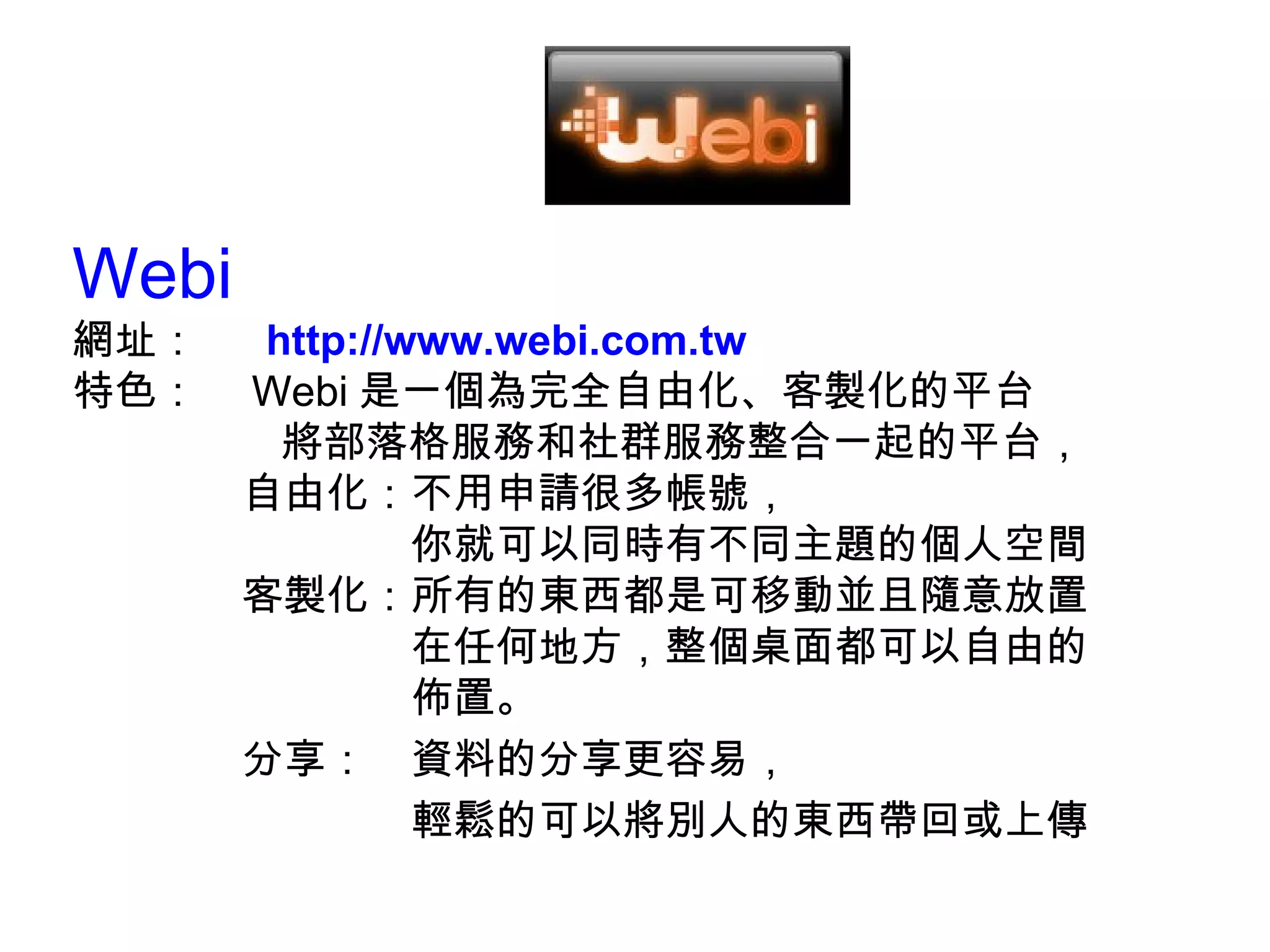 Webi  網址：　  http://www.webi.com.tw 特色：　 Webi 是一個為完全自由化、客製化的平台 將部落格服務和社群服務整合一起的平台， 　　　　自由化：不用申請很多帳號， 　　　　　　　　你就可以同時有不同主題的個人空間 　　　　客製化：所有的東西都是可移動並且隨意放置 　　　　　　　　在任何地方，整個桌面都可以自由的 　　　　　　　　佈置。 　　　　分享：　資料的分享更容易， 　　　　　　　　輕鬆的可以將別人的東西帶回或上傳 
