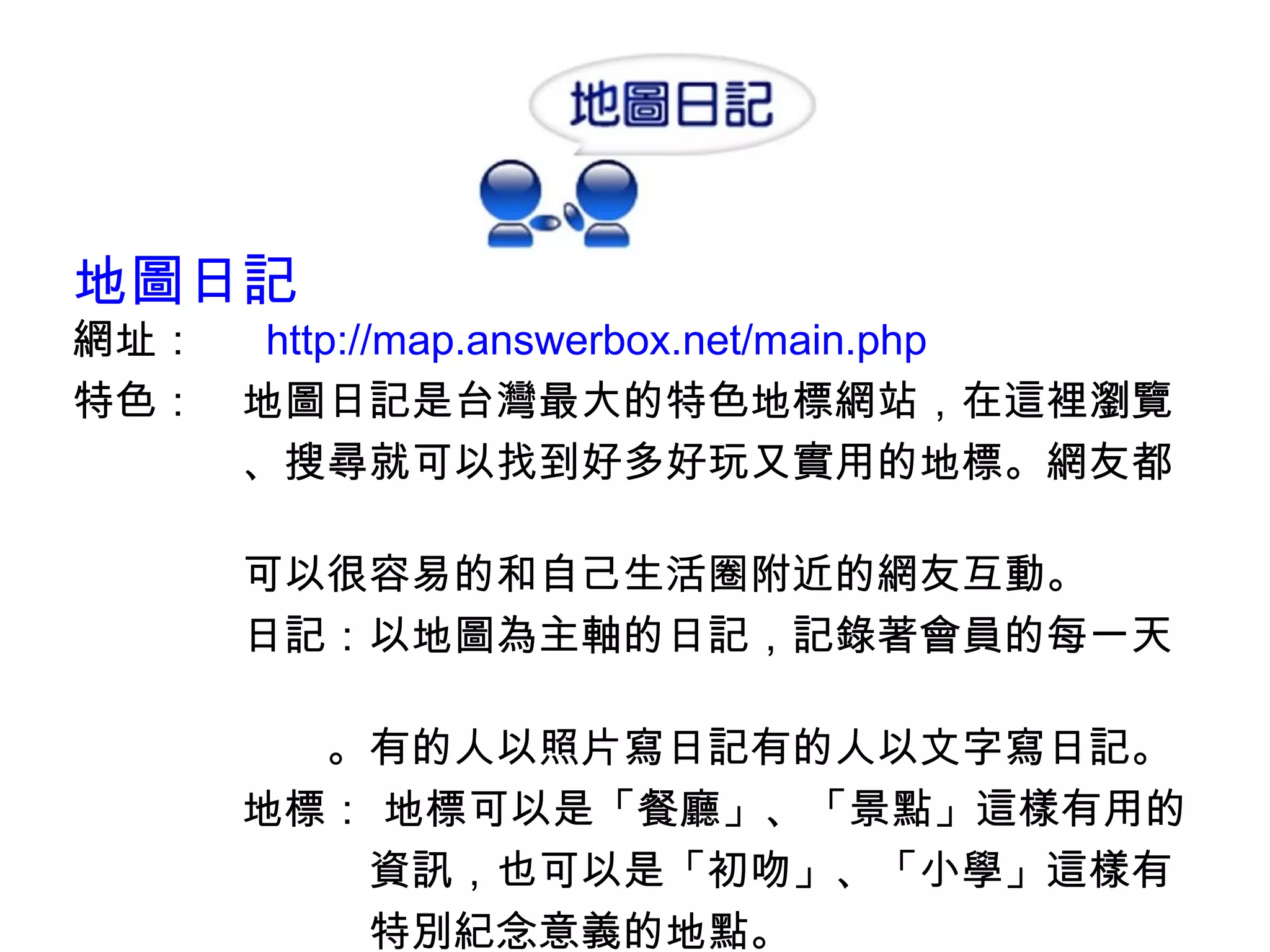 地圖日記 網址：　  http://map.answerbox.net/main.php 特色：　地圖日記是台灣最大的特色地標網站，在這裡瀏覽 　　　　、搜尋就可以找到好多好玩又實用的地標。網友都　　 　　　　可以很容易的和自己生活圈附近的網友互動。 　　　　日記：以地圖為主軸的日記，記錄著會員的每一天　　　 　　　　　　。有的人以照片寫日記有的人以文字寫日記。 　　　　地標： 地標可以是「餐廳」、「景點」這樣有用的 　　　　　　　資訊，也可以是「初吻」、「小學」這樣有 　　　　　　　特別紀念意義的地點。 