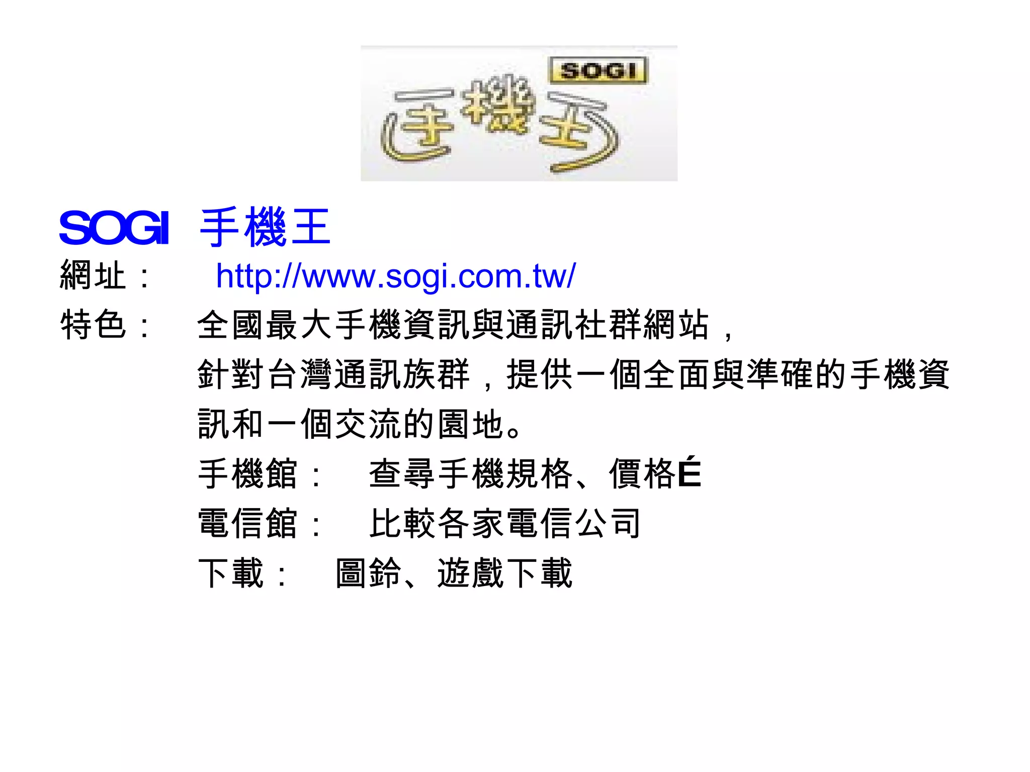 SOGI  手機王 網址：　  http:// www.sogi.com.tw /   特色：　全國最大手機資訊與通訊社群網站， 　　　　針對台灣通訊族群，提供一個全面與準確的手機資 　　　　訊和一個交流的園地。 　　　　手機館：　查尋手機規格、價格… 　　　　電信館：　比較各家電信公司 　　　　下載：　圖鈴、遊戲下載 