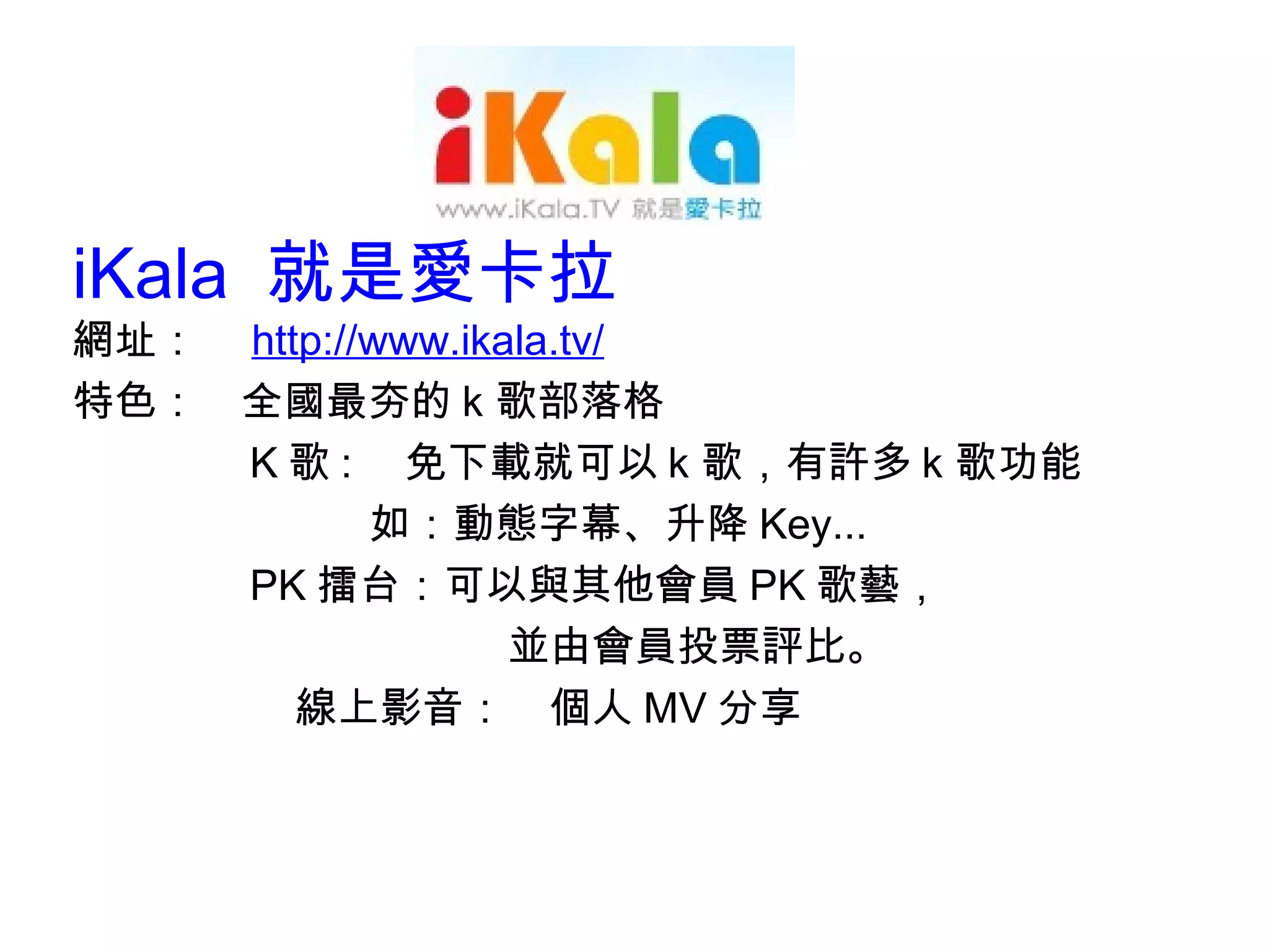 iKala  就是愛卡拉 網址：　 http:// www.ikala.tv/ 特色：　全國最夯的ｋ歌部落格 K 歌 : 　免下載就可以ｋ歌，有許多ｋ歌功能 　　　　　　　如：動態字幕、升降 Key...  PK 擂台：可以與其他會員 PK 歌藝， 並由會員投票評比。 線上影音：　個人 MV 分享 
