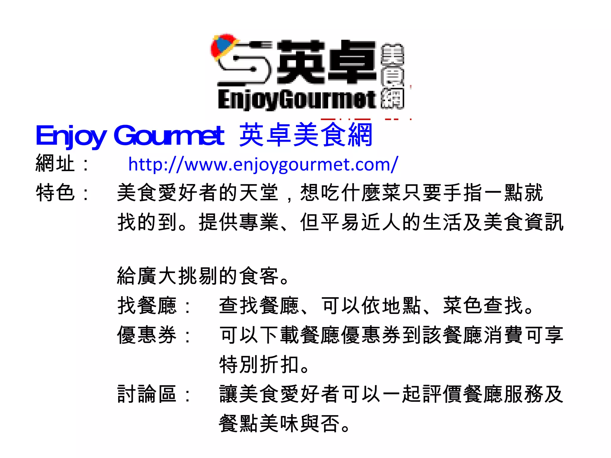 Enjoy Gourmet  英卓美食網 網址：　  http://www.enjoygourmet.com/ 特色：　美食愛好者的天堂，想吃什麼菜只要手指一點就 　　　　找的到。提供專業、但平易近人的生活及美食資訊　　　 　　　　給廣大挑剔的食客。 　　　　找餐廰：　查找餐廰、可以依地點、菜色查找。 　　　　優惠券：　可以下載餐廰優惠券到該餐廰消費可享 　　　　　　　　　特別折扣。 　　　　討論區：　讓美食愛好者可以一起評價餐廰服務及 　　　　　　　　　餐點美味與否。 