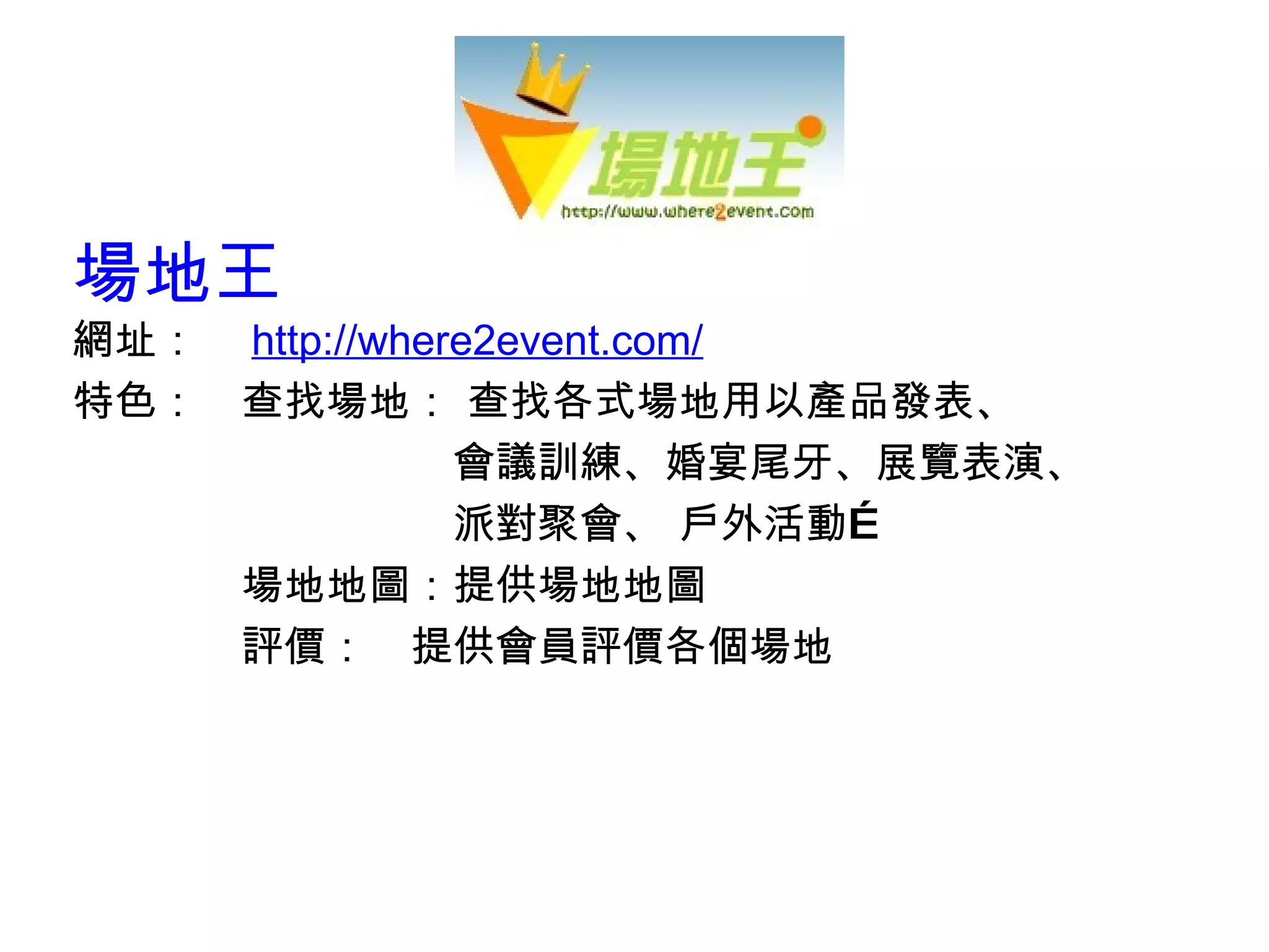 場地王 網址：　 http://w here2event.com/ 特色：　查找場地： 查找各式場地用以產品發表、 　　　　　　　　　會議訓練、婚宴尾牙、展覽表演、 　　　　　　　　　派對聚會、 戶外活動…  　　　　場地地圖：提供場地地圖 　　　　評價：　提供會員評價各個場地 