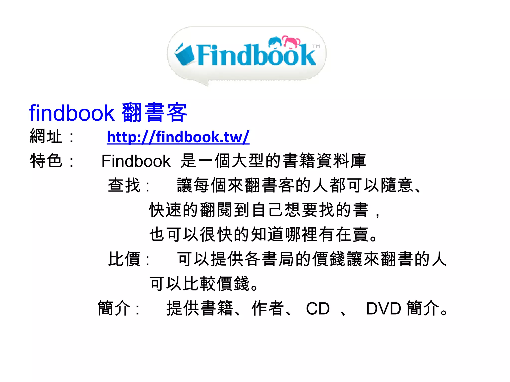 findbook 翻書客   網址： 　  http://findbook.tw/ 特色：　 ﻿ Findbook  是一個大型的書籍資料庫  查找 :  　讓每個來翻書客的人都可以隨意、 　　　　　　　快速的翻閱到自己想要找的書， 　　　　　　　也可以很快的知道哪裡有在賣。 比價 :  　可以提供各書局的價錢讓來翻書的人 　　　　　　　可以比較價錢。 　　　　簡介 :  　提供書籍、作者、 CD  、  DVD 簡介。 