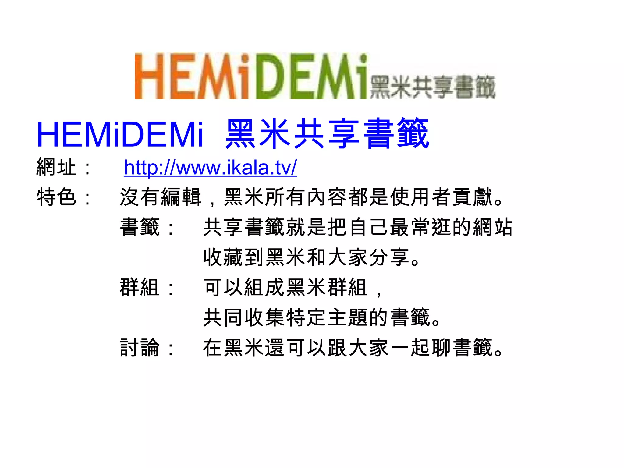 HEMiDEMi  黑米共享書籤 網址：　 http:// www.ikala.tv/ 特色：　沒有編輯，黑米所有內容都是使用者貢獻。 　　　　書籤：　共享書籤就是把自己最常逛的網站 　　　　　　　　收藏到黑米和大家分享。 　　　　群組：　可以組成黑米群組， 　　　　　　　　共同收集特定主題的書籤。 　　　　討論：　在黑米還可以跟大家一起聊書籤。 