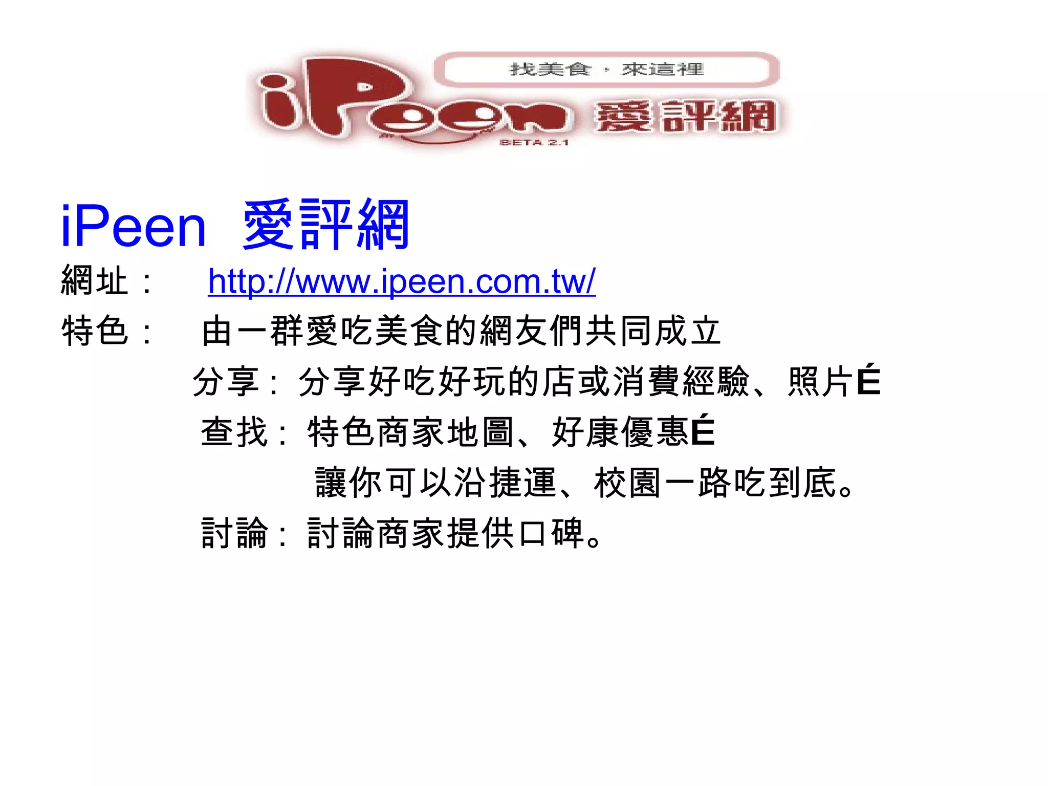 iPeen  愛評網 網址：　 http://www.ipeen.com.tw/ 特色：　由一群愛吃美食的網友們共同成立 　　　　　 分享 :  分享好吃好玩的店或消費經驗、照片… 　　　　查找 :  特色商家地圖、好康優惠… 　　　　 讓你可以沿捷運、校園一路吃到底。 　　　　討論 :  討論商家提供口碑。 