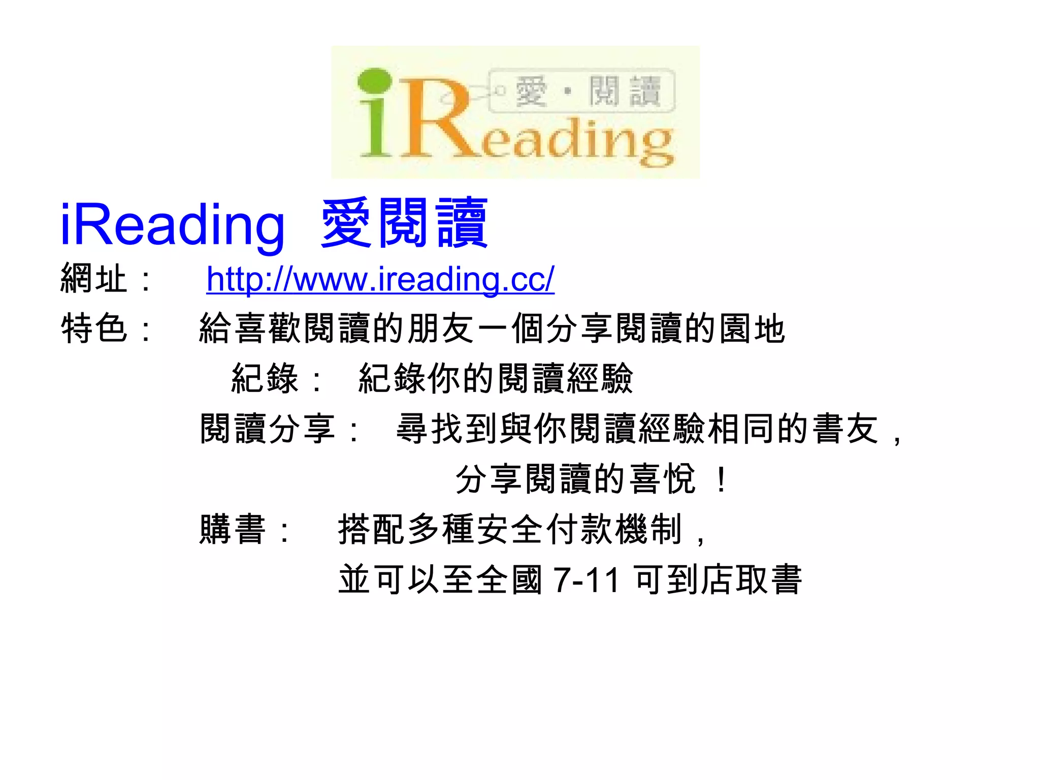iReading  愛閱讀 網址：　 http:// w ww.ireading.cc/ 特色：　給喜歡閱讀的朋友一個分享閱讀的園地 紀錄：  紀錄你的閱讀經驗 　　　　閱讀分享：  尋找到與你閱讀經驗相同的書友， 　  分享閱讀的喜悅  ! 　　　　購書：　搭配多種安全付款機制，  　　　　　　　　並可以至全國 7-11 可到店取書 