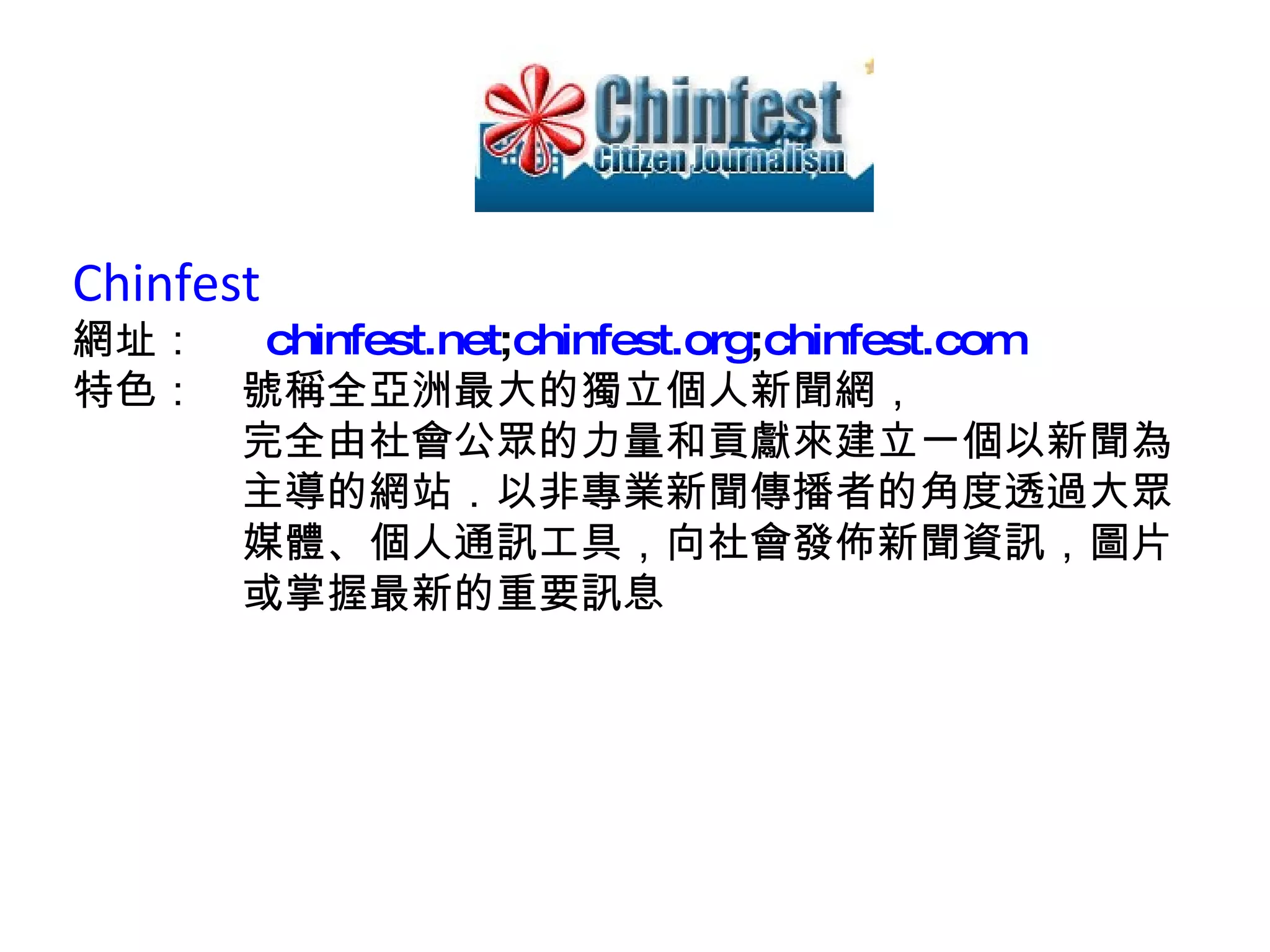 Chinfest  網址：　  chinfest.net ; chinfest.org ; chinfest.com 特色：　號稱全亞洲最大的獨立個人新聞網， 　　　　完全由社會公眾的力量和貢獻來建立一個以新聞為 　　　　主導的網站．以非專業新聞傳播者的角度透過大眾 　　　　媒體、個人通訊工具，向社會發佈新聞資訊，圖片 　　　　或掌握最新的重要訊息 
