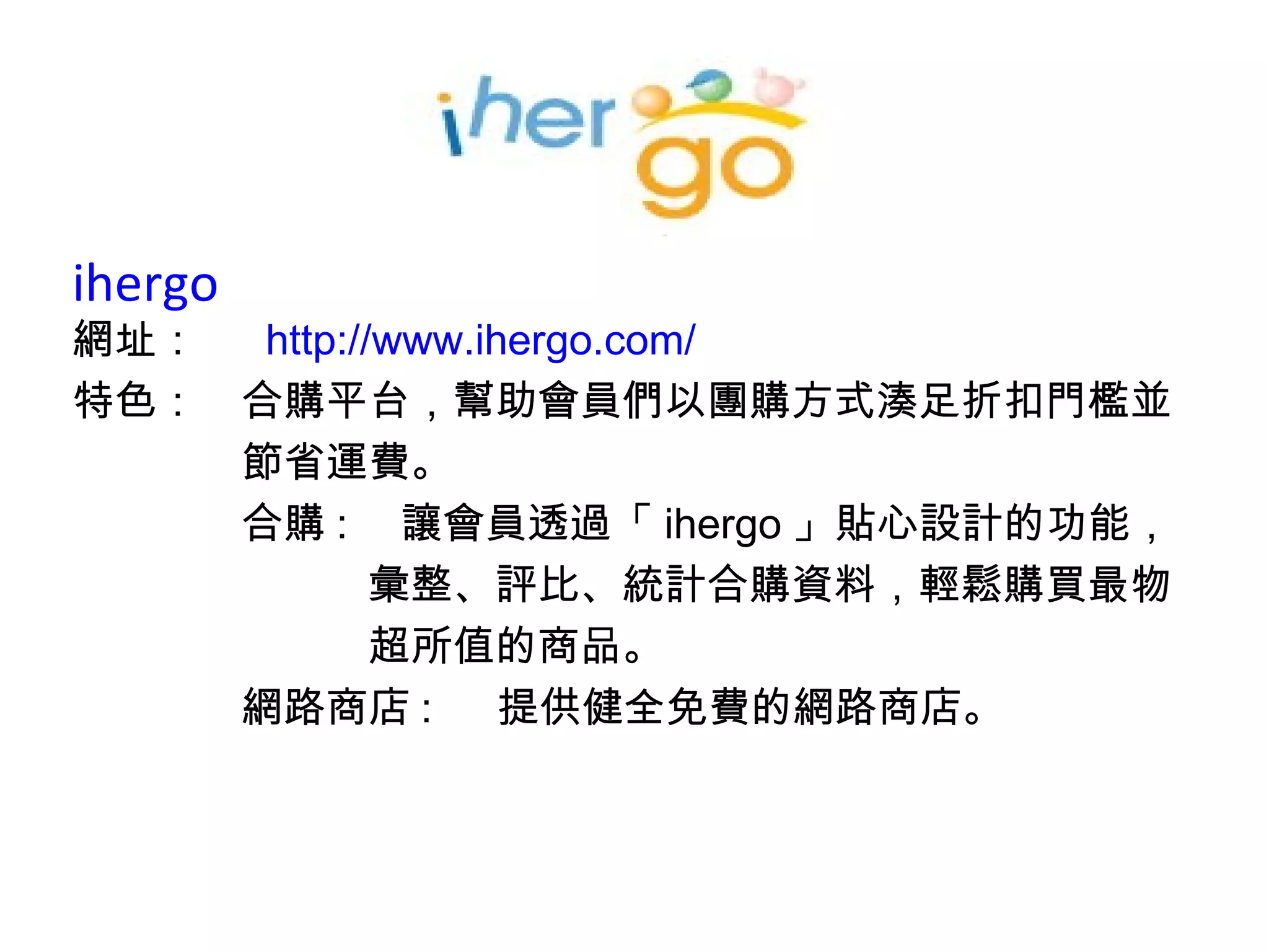 ihergo  網址：　  http:// www.ihergo.com / 特色：　合購平台，幫助會員們以團購方式湊足折扣門檻並 　　　　節省運費。 　　　　合購 : 　讓會員透過「 ihergo 」貼心設計的功能， 　　　　　　　彙整、評比、統計合購資料，輕鬆購買最物 　　　　　　　超所值的商品。 　　　　網路商店 :  　提供健全免費的網路商店。 