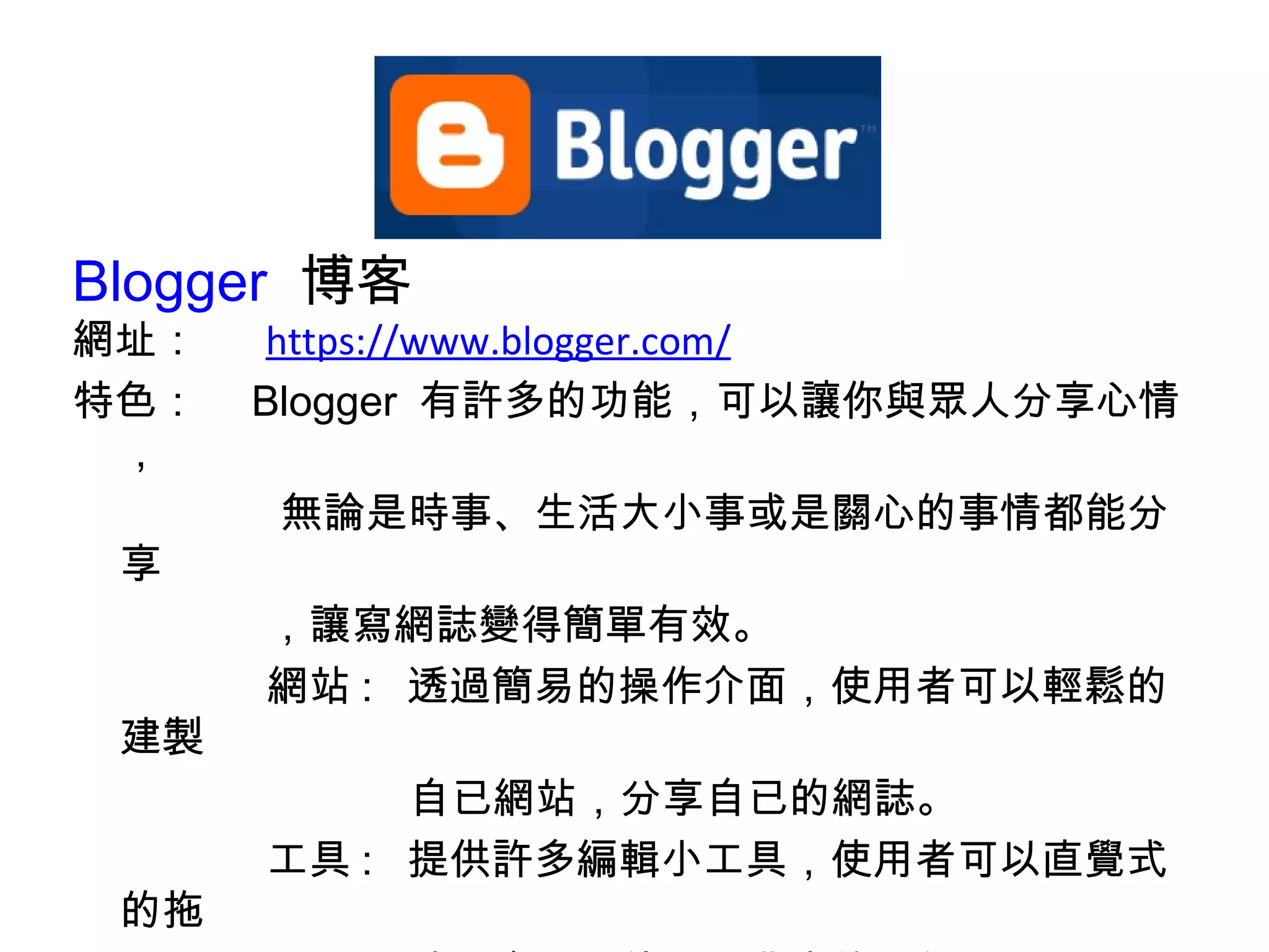 Blogger   博客  網址： 　  https://www.blogger.com/ 特色：　 Blogger  有許多的功能，可以讓你與眾人分享心情， 無論是時事、生活大小事或是關心的事情都能分享 ，讓寫網誌變得簡單有效。 網站 :  透過簡易的操作介面，使用者可以輕鬆的建製 自已網站，分享自已的網誌。 工具 :  提供許多編輯小工具，使用者可以直覺式的拖 放至介面，使用上非常的方便。 