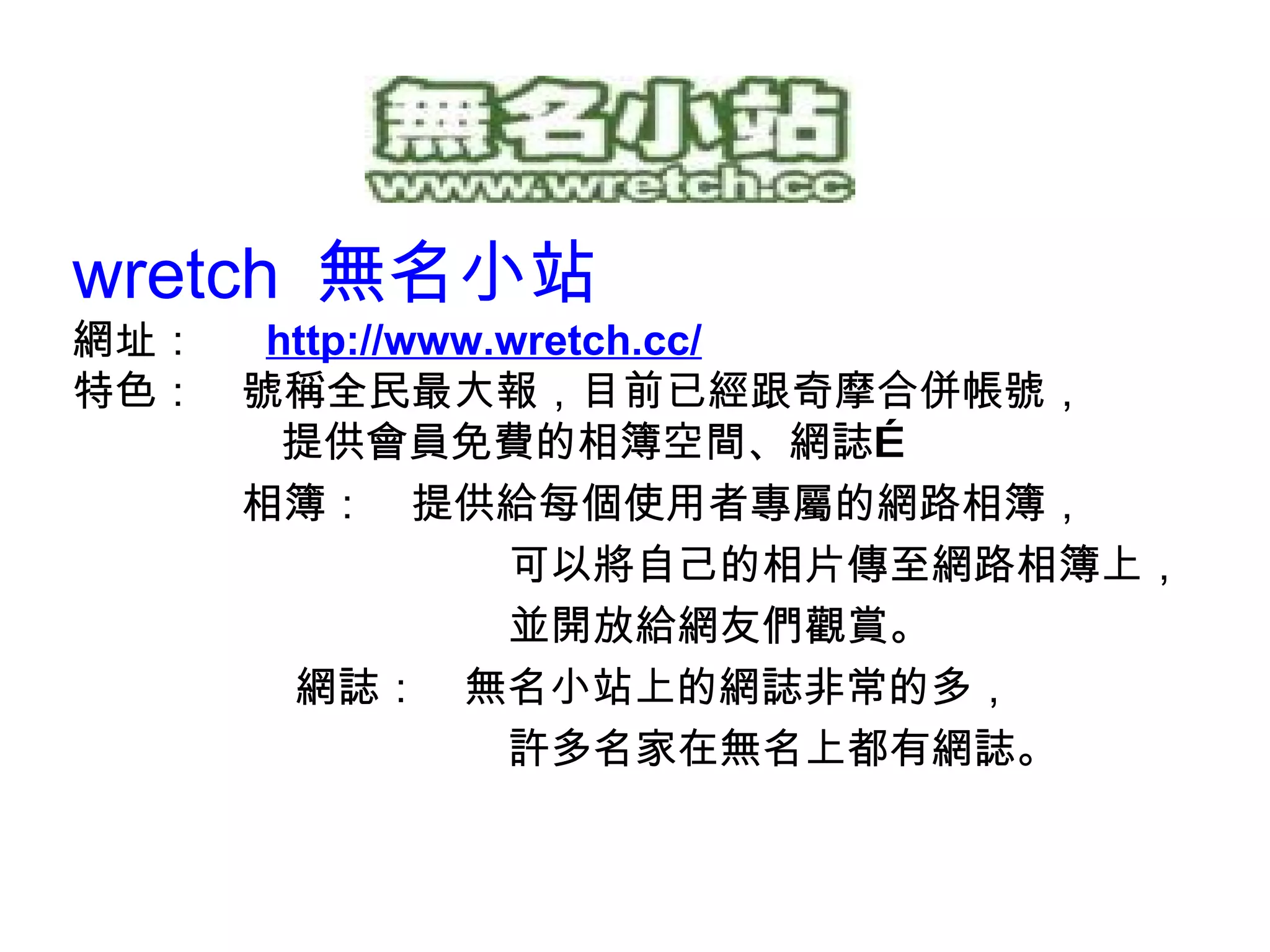 wretch  無名小站 網址：　  http://w ww.wretch.cc / 特色：　號稱全民最大報，目前已經跟奇摩合併帳號， 提供會員免費的相簿空間、網誌… 　　　　相簿：　提供給每個使用者專屬的網路相簿， 可以將自己的相片傳至網路相簿上， 並開放給網友們觀賞。 　　　　 網誌：　無名小站上的網誌非常的多， 許多名家在無名上都有網誌。 