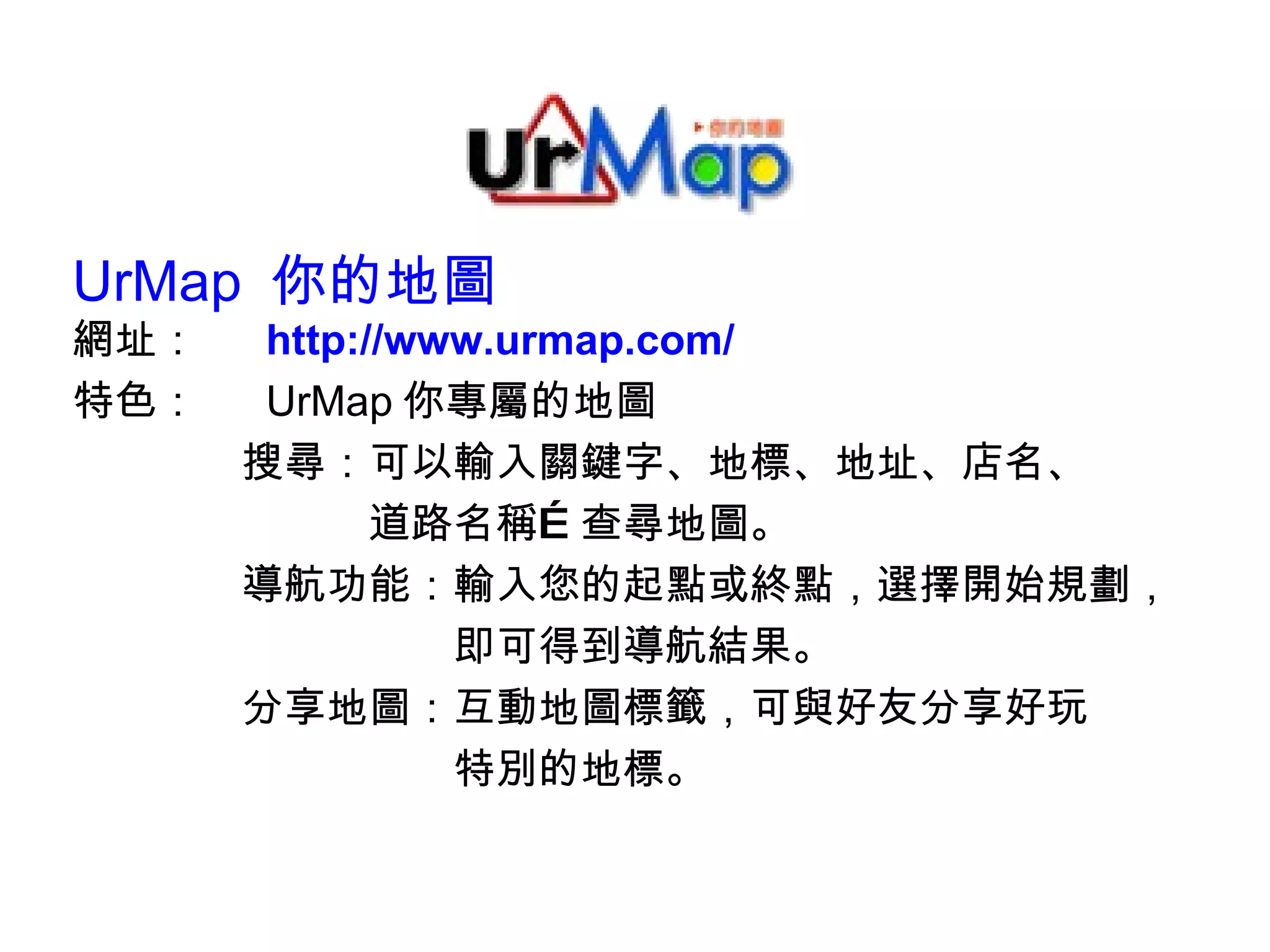 UrMap  你的地圖 網址：　  http://www.urmap.com/ 特色：　  UrMap 你專屬的地圖 　　　　搜尋：可以輸入關鍵字、地標、地址、店名、 　　　　　　　道路名稱…查尋地圖。 　　　　導航功能：輸入您的起點或終點，選擇開始規劃， 　　　　　　　　　即可得到導航結果。 　　　　分享地圖：互動地圖標籤，可與好友分享好玩 　　　　　　　　　特別的地標。 