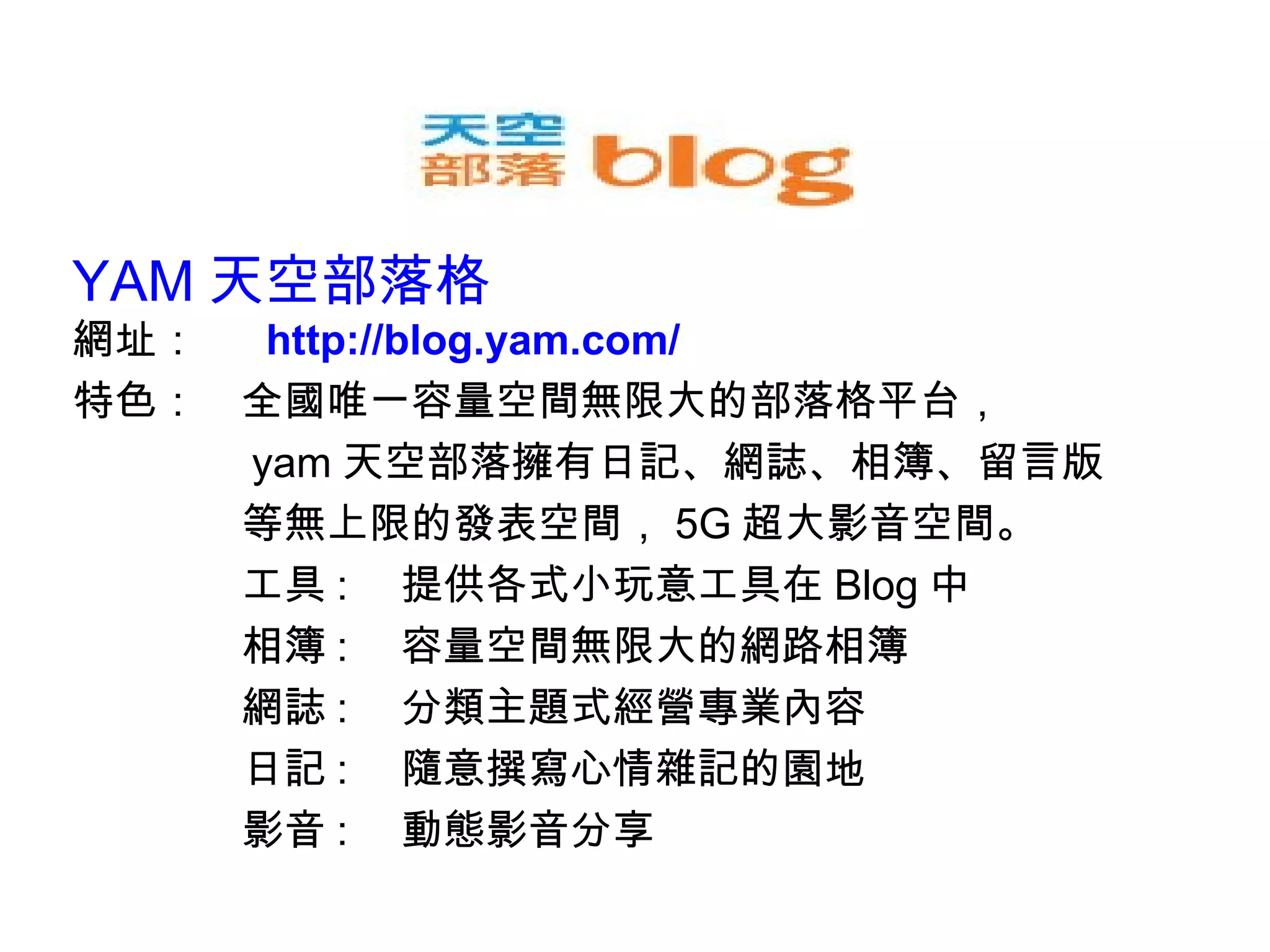 YAM 天空部落格 網址：　  http://blog.yam.com/ 特色：　全國唯一容量空間無限大的部落格平台， 　　　　 yam 天空部落擁有日記、網誌、相簿、留言版 　　　　等無上限的發表空間， 5G 超大影音空間。 　　　　工具 : 　提供各式小玩意工具在 Blog 中 　　　　相簿 : 　容量空間無限大的網路相簿 　　　　網誌 : 　分類主題式經營專業內容 　　　　日記 : 　隨意撰寫心情雜記的園地 　　　　影音 : 　動態影音分享 