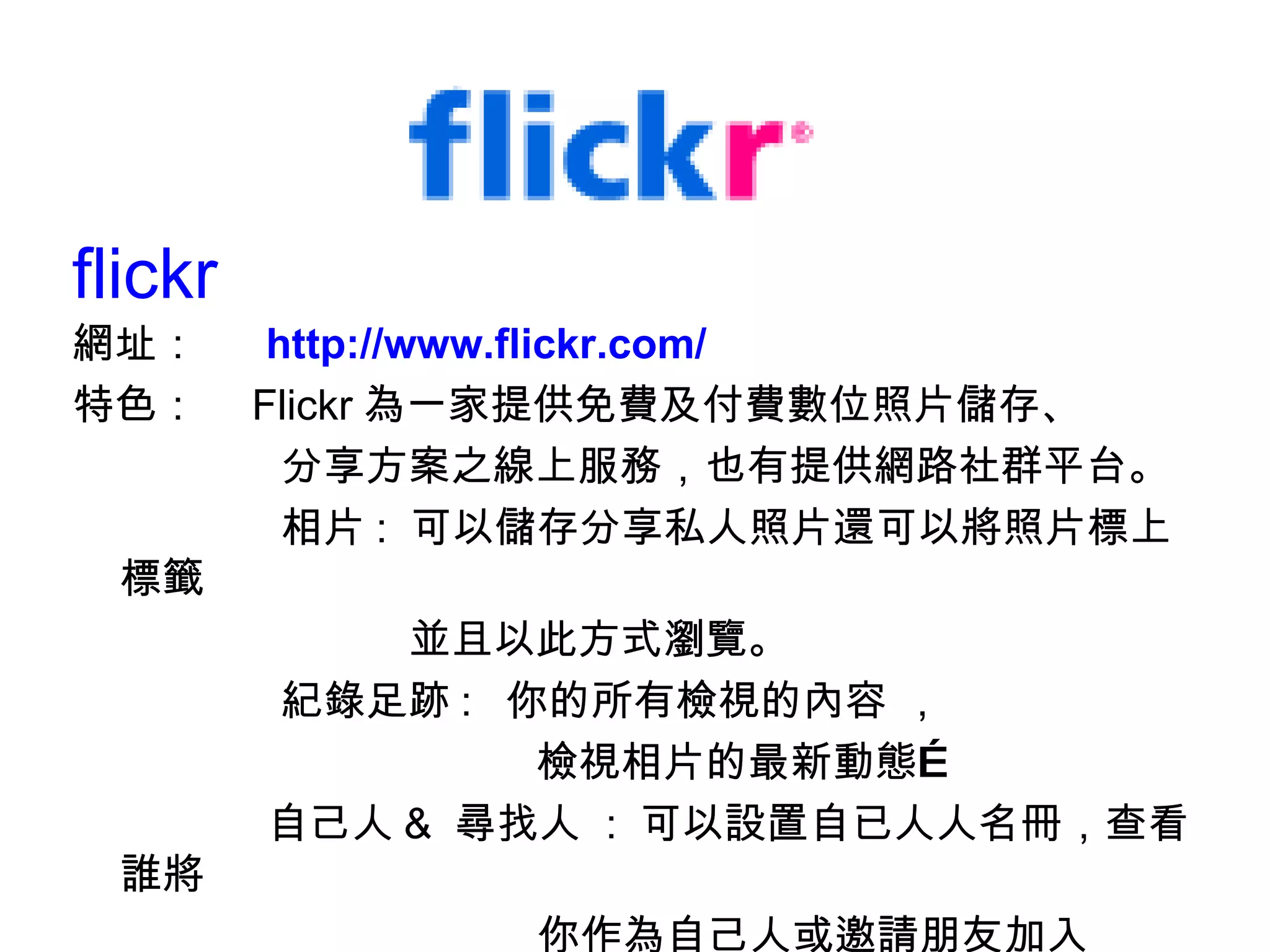 flickr 網址：　  http://www.flickr.com/ 特色：　 Flickr 為一家提供免費及付費數位照片儲存、 分享方案之線上服務，也有提供網路社群平台。 相片 :  可以儲存分享私人照片還可以將照片標上標籤  並且以此方式瀏覽。 紀錄足跡 :  你的所有檢視的內容 ， 檢視相片的最新動態… 自己人 &  尋找人  :  可以設置自已人人名冊，查看誰將 　　　　　　　　　　　你作為自己人或邀請朋友加入 