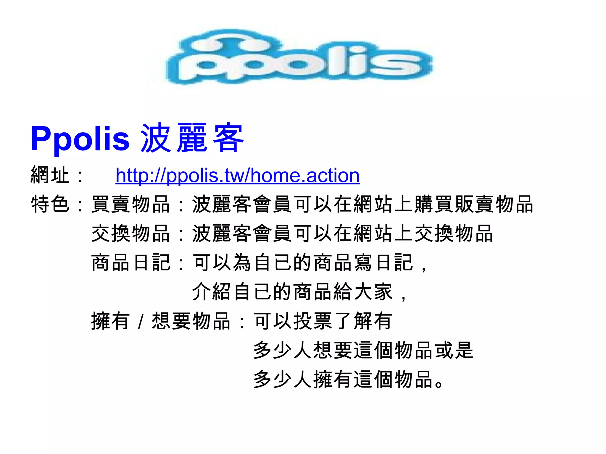 Ppolis 波麗客   網址：　 http://ppolis.tw/home.action 特色： 買賣物品：波麗客會員可以在網站上購買販賣物品 　　　交換物品：波麗客會員可以在網站上交換物品 　　　商品日記：可以為自已的商品寫日記， 　　　　　　　　 介紹自已的商品給大家， 　　　擁有／想要物品：可以投票了解有 　　　　　　　　　　　多少人想要這個物品或是 　　　　　　　　　　　多少人擁有這個物品 。 