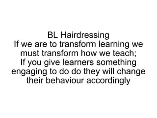 BL Hairdressing If we are to transform learning we must transform how we teach; If you give learners something engaging to do do they will change their behaviour accordingly 
