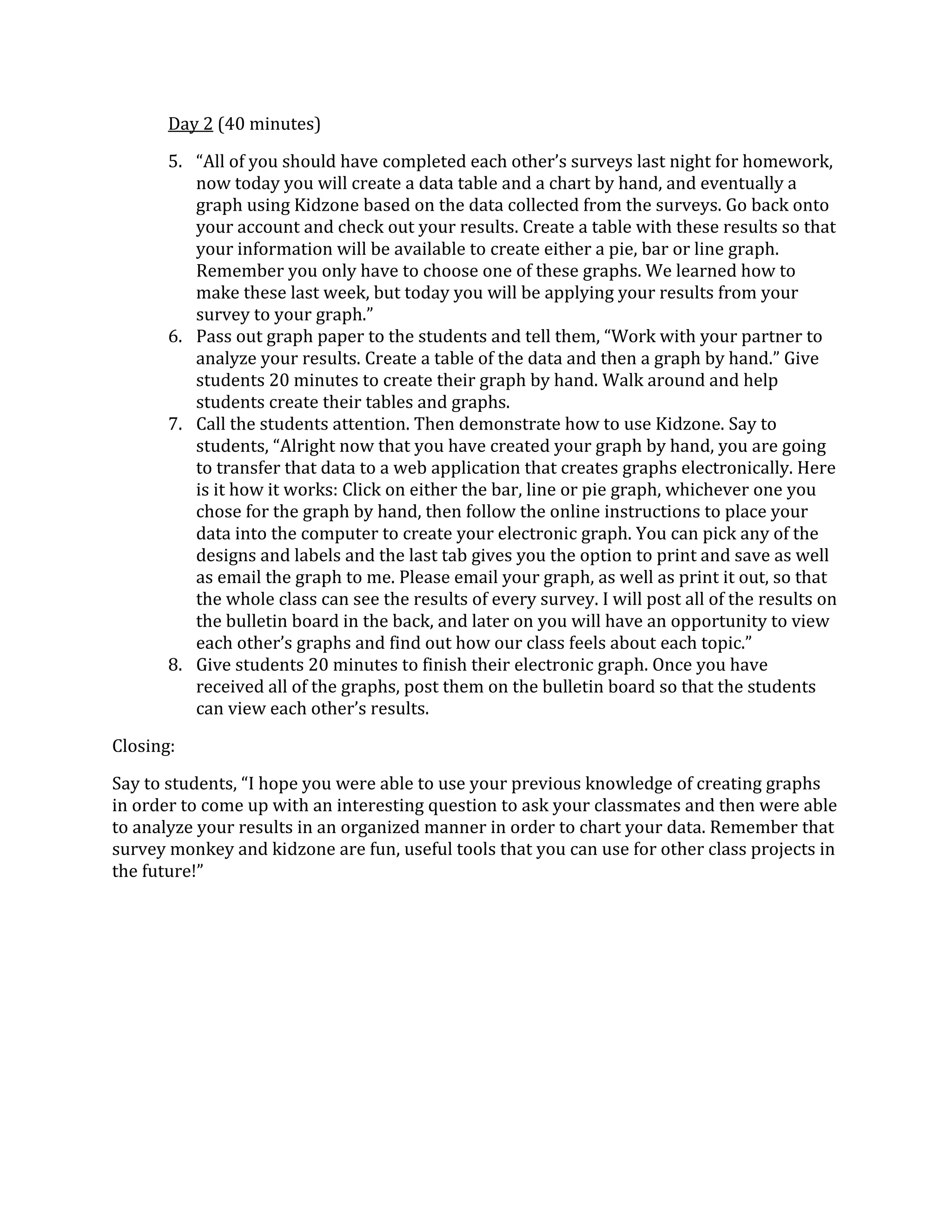 Day 2 (40 minutes)

       5. “All of you should have completed each other’s surveys last night for homework,
          now today you will create a data table and a chart by hand, and eventually a
          graph using Kidzone based on the data collected from the surveys. Go back onto
          your account and check out your results. Create a table with these results so that
          your information will be available to create either a pie, bar or line graph.
          Remember you only have to choose one of these graphs. We learned how to
          make these last week, but today you will be applying your results from your
          survey to your graph.”
       6. Pass out graph paper to the students and tell them, “Work with your partner to
          analyze your results. Create a table of the data and then a graph by hand.” Give
          students 20 minutes to create their graph by hand. Walk around and help
          students create their tables and graphs.
       7. Call the students attention. Then demonstrate how to use Kidzone. Say to
          students, “Alright now that you have created your graph by hand, you are going
          to transfer that data to a web application that creates graphs electronically. Here
          is it how it works: Click on either the bar, line or pie graph, whichever one you
          chose for the graph by hand, then follow the online instructions to place your
          data into the computer to create your electronic graph. You can pick any of the
          designs and labels and the last tab gives you the option to print and save as well
          as email the graph to me. Please email your graph, as well as print it out, so that
          the whole class can see the results of every survey. I will post all of the results on
          the bulletin board in the back, and later on you will have an opportunity to view
          each other’s graphs and find out how our class feels about each topic.”
       8. Give students 20 minutes to finish their electronic graph. Once you have
          received all of the graphs, post them on the bulletin board so that the students
          can view each other’s results.

Closing:

Say to students, “I hope you were able to use your previous knowledge of creating graphs
in order to come up with an interesting question to ask your classmates and then were able
to analyze your results in an organized manner in order to chart your data. Remember that
survey monkey and kidzone are fun, useful tools that you can use for other class projects in
the future!”
 