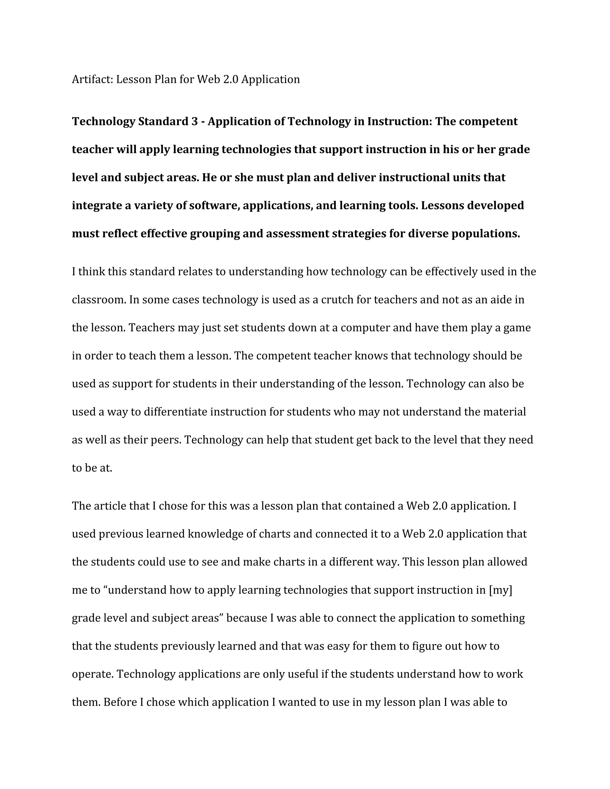 Artifact: Lesson Plan for Web 2.0 Application


Technology Standard 3 - Application of Technology in Instruction: The competent

teacher will apply learning technologies that support instruction in his or her grade

level and subject areas. He or she must plan and deliver instructional units that

integrate a variety of software, applications, and learning tools. Lessons developed

must reflect effective grouping and assessment strategies for diverse populations.


I think this standard relates to understanding how technology can be effectively used in the

classroom. In some cases technology is used as a crutch for teachers and not as an aide in

the lesson. Teachers may just set students down at a computer and have them play a game

in order to teach them a lesson. The competent teacher knows that technology should be

used as support for students in their understanding of the lesson. Technology can also be

used a way to differentiate instruction for students who may not understand the material

as well as their peers. Technology can help that student get back to the level that they need

to be at.


The article that I chose for this was a lesson plan that contained a Web 2.0 application. I

used previous learned knowledge of charts and connected it to a Web 2.0 application that

the students could use to see and make charts in a different way. This lesson plan allowed

me to “understand how to apply learning technologies that support instruction in [my]

grade level and subject areas” because I was able to connect the application to something

that the students previously learned and that was easy for them to figure out how to

operate. Technology applications are only useful if the students understand how to work

them. Before I chose which application I wanted to use in my lesson plan I was able to
 