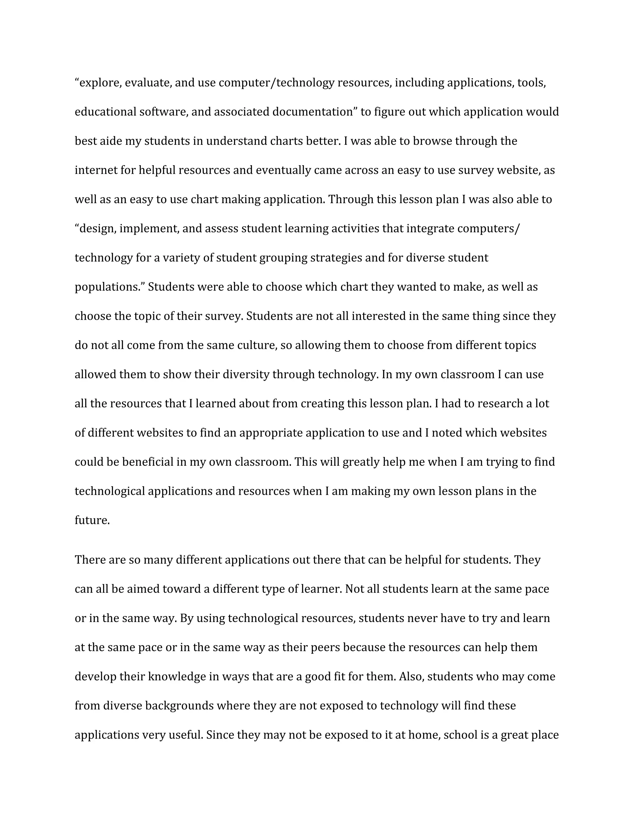 “explore, evaluate, and use computer/technology resources, including applications, tools,

educational software, and associated documentation” to figure out which application would

best aide my students in understand charts better. I was able to browse through the

internet for helpful resources and eventually came across an easy to use survey website, as

well as an easy to use chart making application. Through this lesson plan I was also able to

“design, implement, and assess student learning activities that integrate computers/

technology for a variety of student grouping strategies and for diverse student

populations.” Students were able to choose which chart they wanted to make, as well as

choose the topic of their survey. Students are not all interested in the same thing since they

do not all come from the same culture, so allowing them to choose from different topics

allowed them to show their diversity through technology. In my own classroom I can use

all the resources that I learned about from creating this lesson plan. I had to research a lot

of different websites to find an appropriate application to use and I noted which websites

could be beneficial in my own classroom. This will greatly help me when I am trying to find

technological applications and resources when I am making my own lesson plans in the

future.


There are so many different applications out there that can be helpful for students. They

can all be aimed toward a different type of learner. Not all students learn at the same pace

or in the same way. By using technological resources, students never have to try and learn

at the same pace or in the same way as their peers because the resources can help them

develop their knowledge in ways that are a good fit for them. Also, students who may come

from diverse backgrounds where they are not exposed to technology will find these

applications very useful. Since they may not be exposed to it at home, school is a great place
 