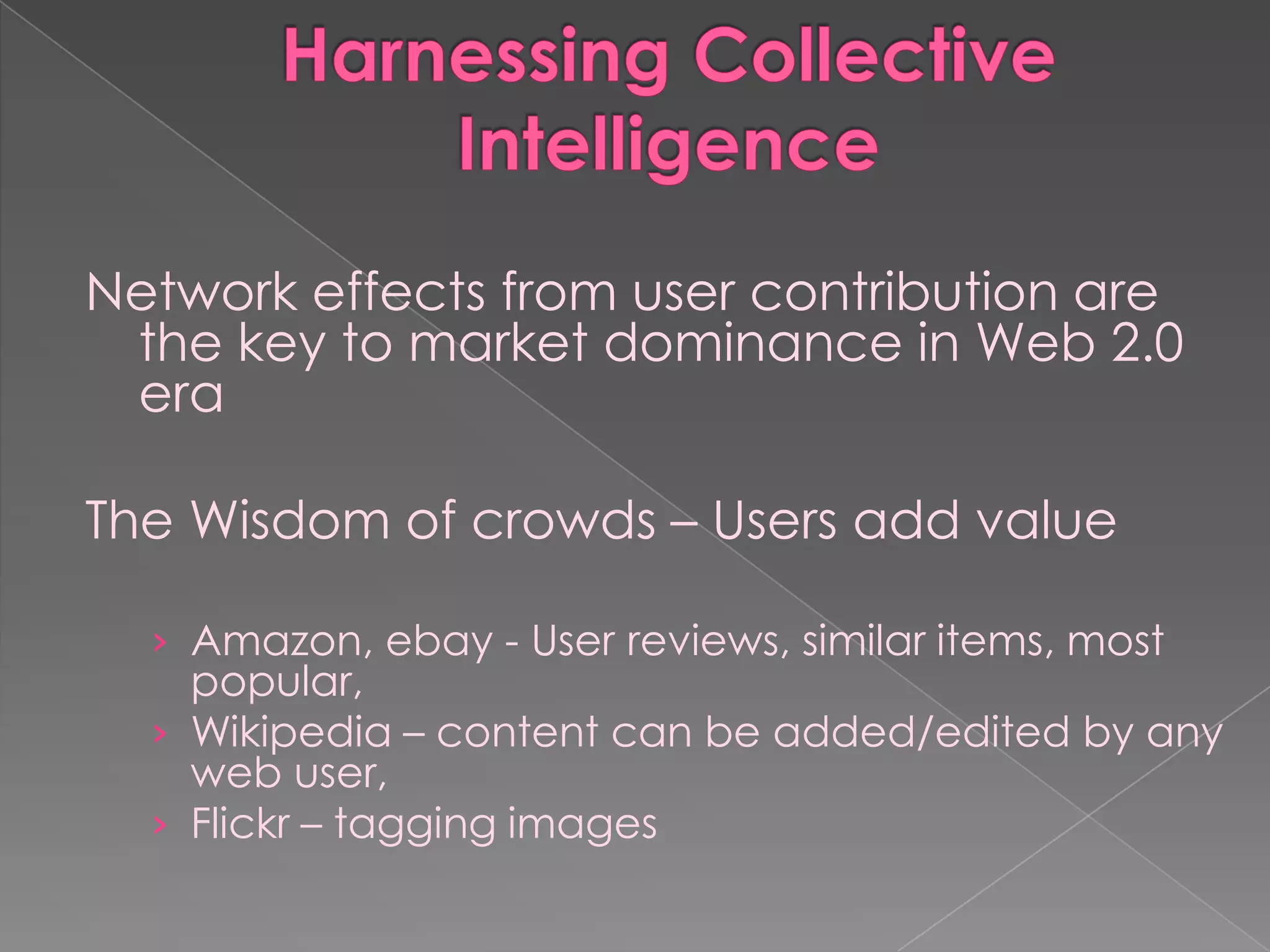 Network effects from user contribution are
 the key to market dominance in Web 2.0
 era

The Wisdom of crowds – Users add value

  › Amazon, ebay - User reviews, similar items, most
    popular,
  › Wikipedia – content can be added/edited by any
    web user,
  › Flickr – tagging images
 