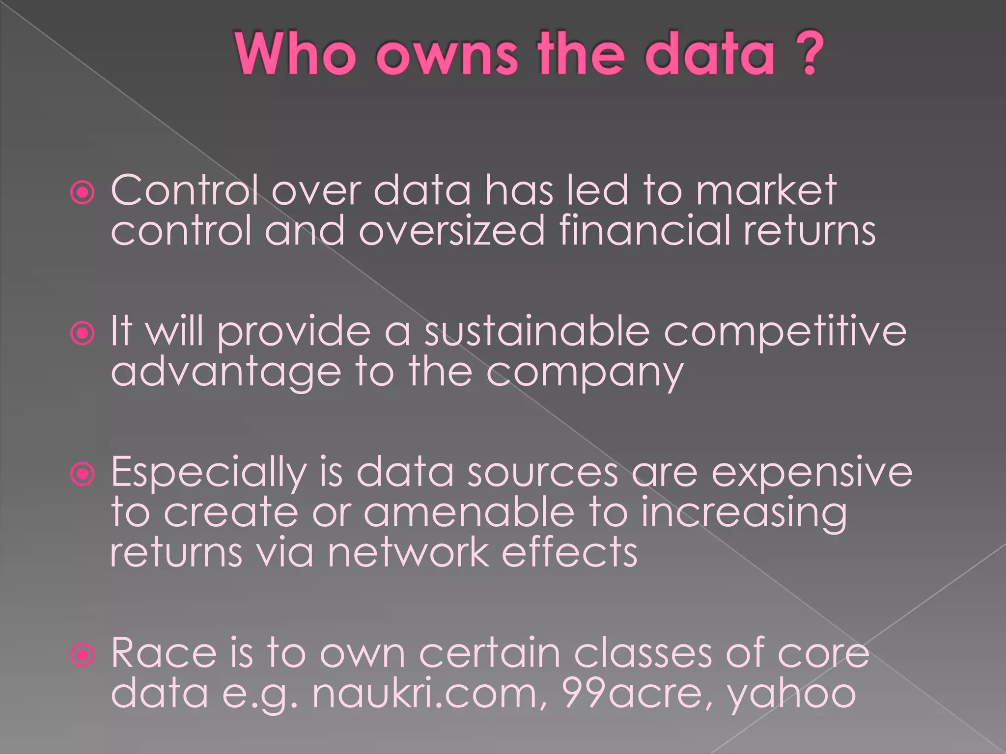    Control over data has led to market
    control and oversized financial returns

   It will provide a sustainable competitive
    advantage to the company

   Especially is data sources are expensive
    to create or amenable to increasing
    returns via network effects

   Race is to own certain classes of core
    data e.g. naukri.com, 99acre, yahoo
 