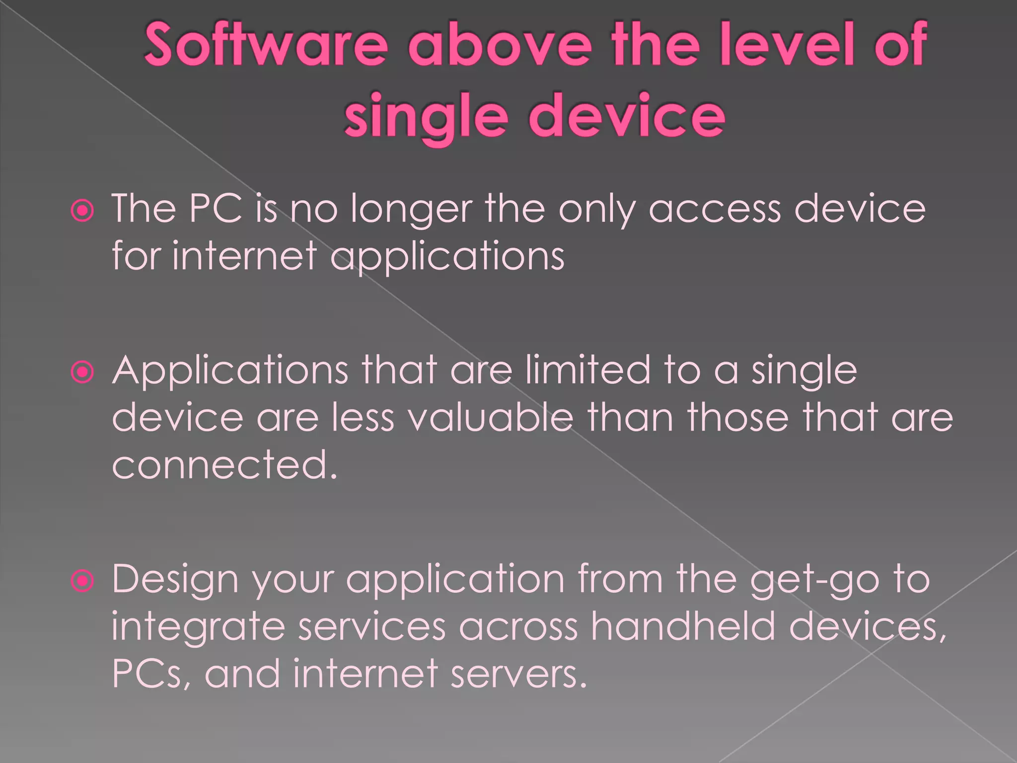    The PC is no longer the only access device
    for internet applications

   Applications that are limited to a single
    device are less valuable than those that are
    connected.

   Design your application from the get-go to
    integrate services across handheld devices,
    PCs, and internet servers.
 