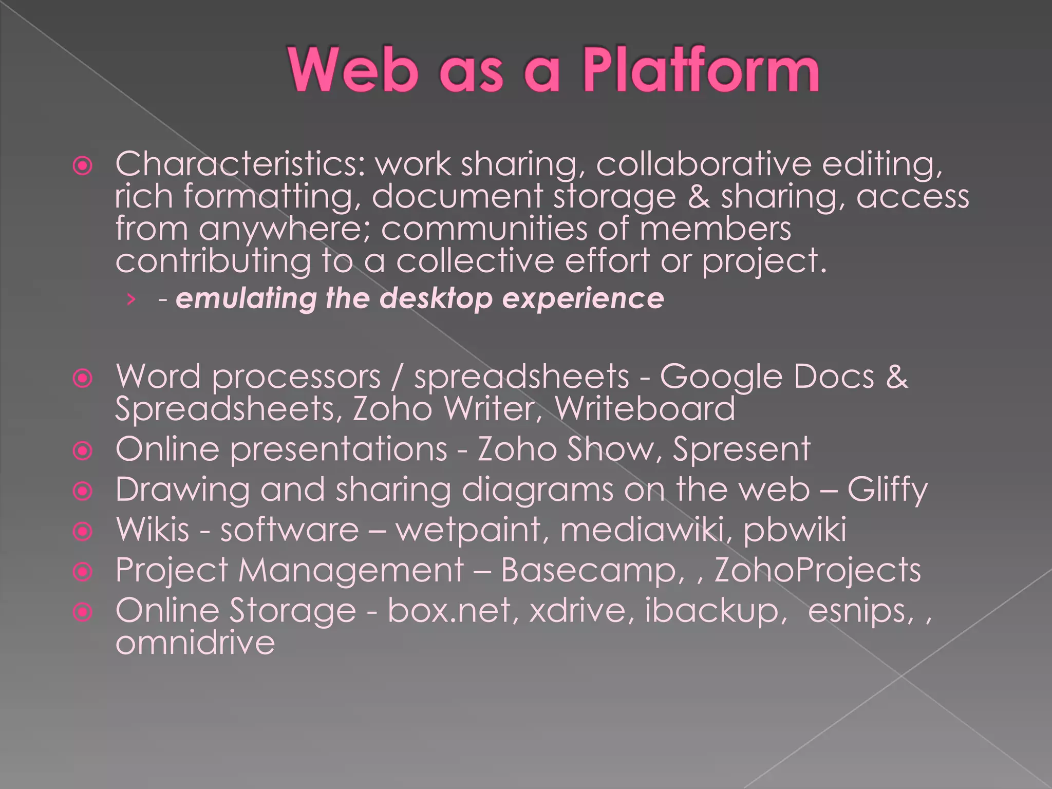    Characteristics: work sharing, collaborative editing,
    rich formatting, document storage & sharing, access
    from anywhere; communities of members
    contributing to a collective effort or project.
    › - emulating the desktop experience

   Word processors / spreadsheets - Google Docs &
    Spreadsheets, Zoho Writer, Writeboard
   Online presentations - Zoho Show, Spresent
   Drawing and sharing diagrams on the web – Gliffy
   Wikis - software – wetpaint, mediawiki, pbwiki
   Project Management – Basecamp, , ZohoProjects
   Online Storage - box.net, xdrive, ibackup, esnips, ,
    omnidrive
 