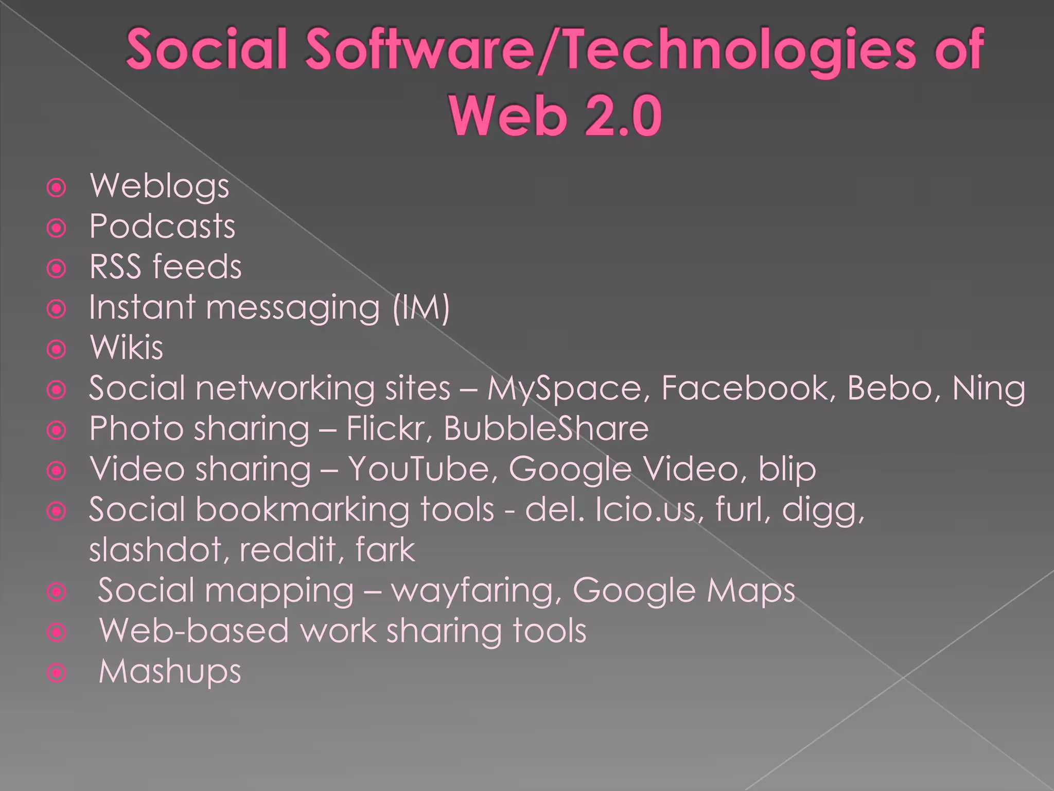   Weblogs
   Podcasts
   RSS feeds
   Instant messaging (IM)
   Wikis
   Social networking sites – MySpace, Facebook, Bebo, Ning
   Photo sharing – Flickr, BubbleShare
   Video sharing – YouTube, Google Video, blip
   Social bookmarking tools - del. Icio.us, furl, digg,
    slashdot, reddit, fark
    Social mapping – wayfaring, Google Maps
    Web-based work sharing tools
    Mashups
 