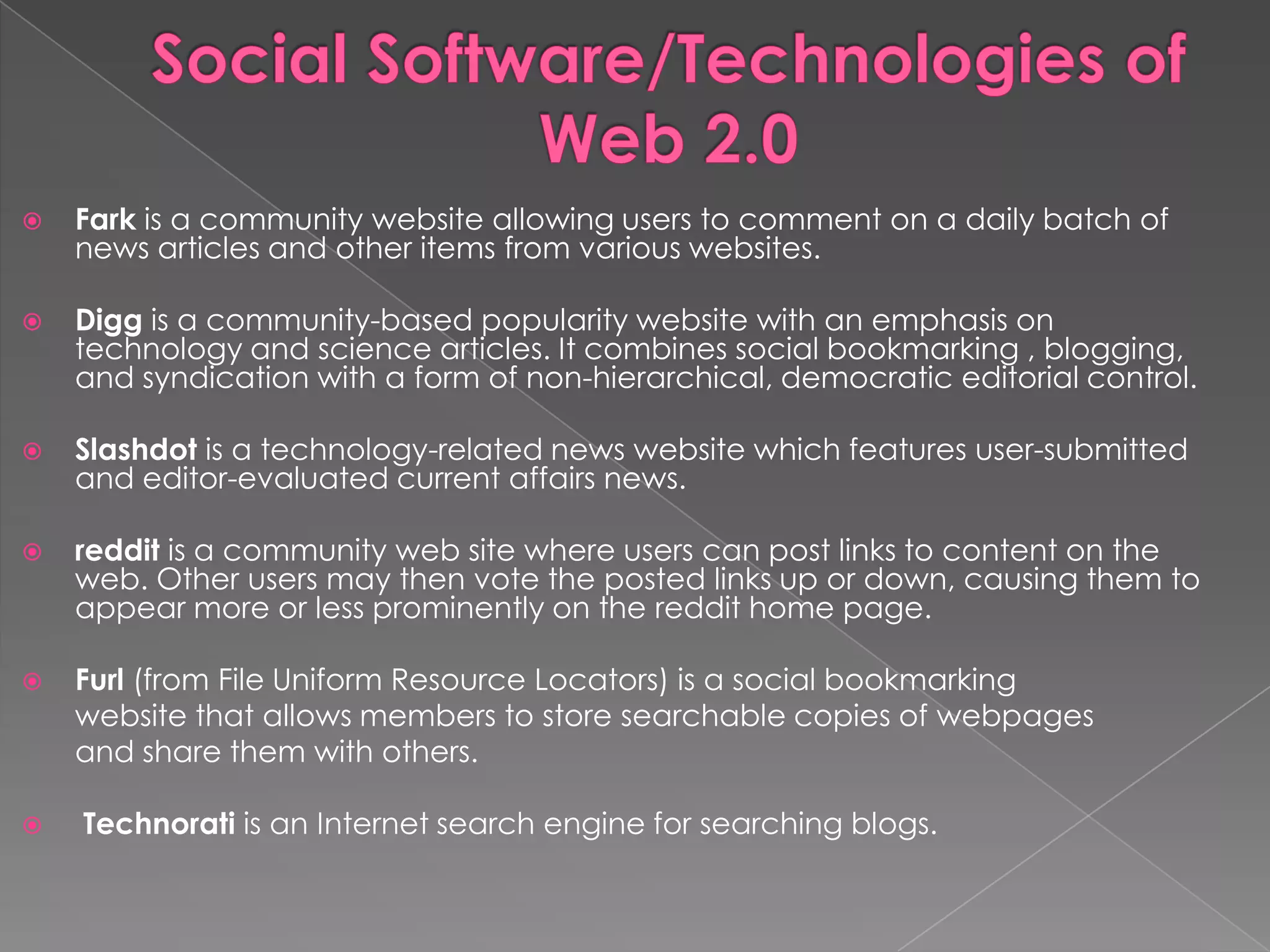    Fark is a community website allowing users to comment on a daily batch of
    news articles and other items from various websites.

   Digg is a community-based popularity website with an emphasis on
    technology and science articles. It combines social bookmarking , blogging,
    and syndication with a form of non-hierarchical, democratic editorial control.

   Slashdot is a technology-related news website which features user-submitted
    and editor-evaluated current affairs news.

   reddit is a community web site where users can post links to content on the
    web. Other users may then vote the posted links up or down, causing them to
    appear more or less prominently on the reddit home page.

   Furl (from File Uniform Resource Locators) is a social bookmarking
    website that allows members to store searchable copies of webpages
    and share them with others.

   Technorati is an Internet search engine for searching blogs.
 