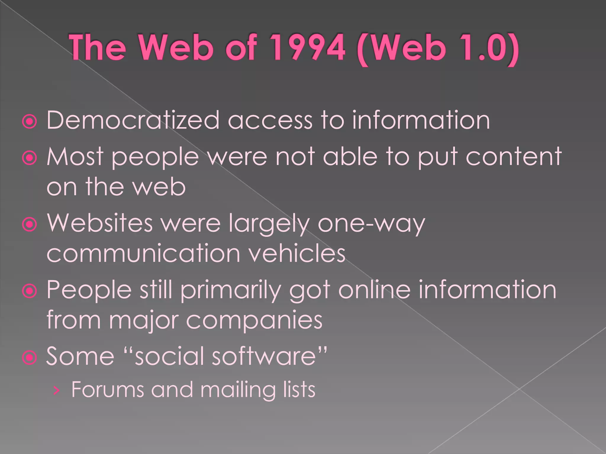  Democratized access to information
 Most people were not able to put content
  on the web
 Websites were largely one-way
  communication vehicles
 People still primarily got online information
  from major companies
 Some “social software”
    › Forums and mailing lists
 