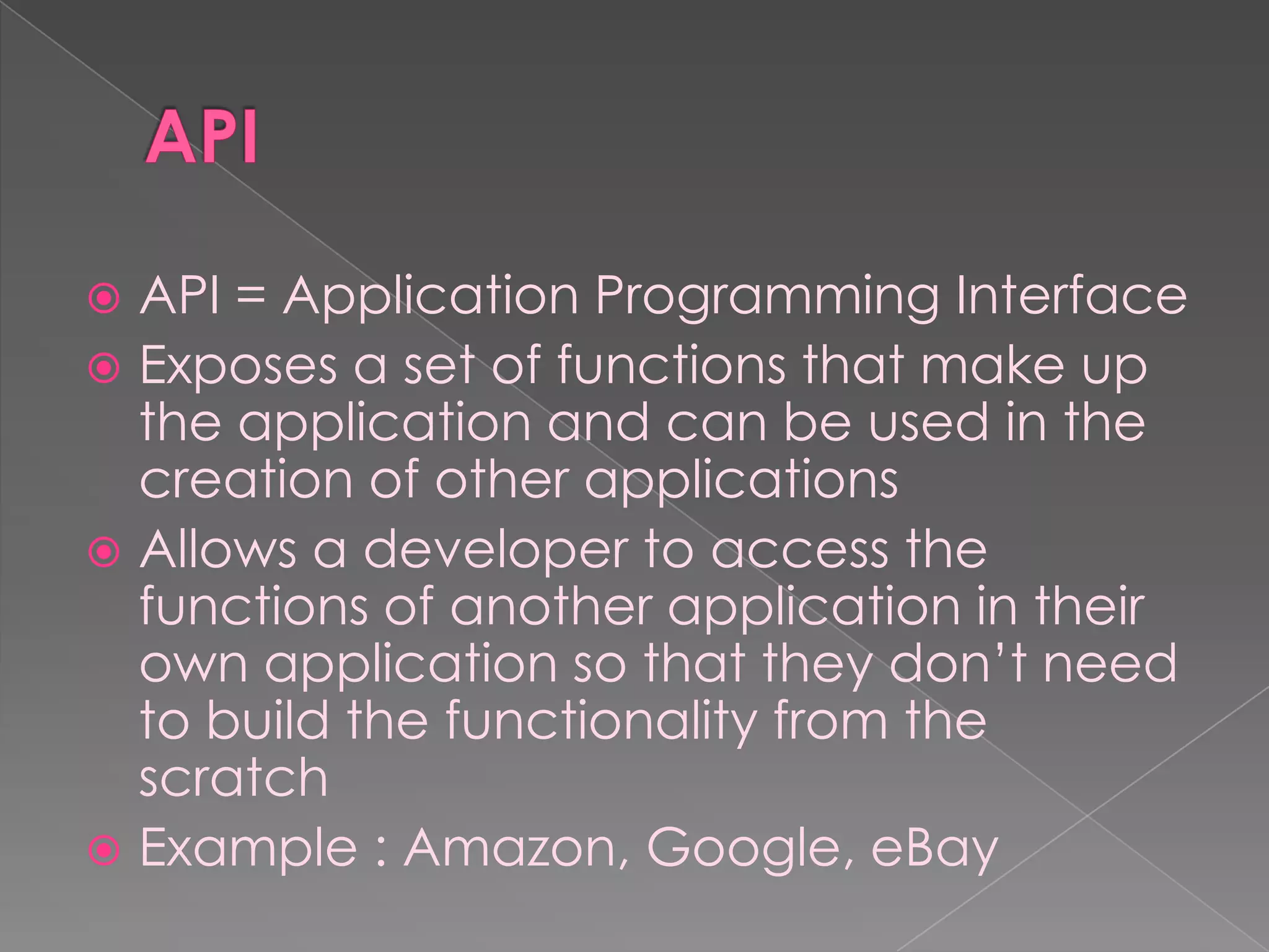  API = Application Programming Interface
 Exposes a set of functions that make up
  the application and can be used in the
  creation of other applications
 Allows a developer to access the
  functions of another application in their
  own application so that they don‟t need
  to build the functionality from the
  scratch
 Example : Amazon, Google, eBay
 