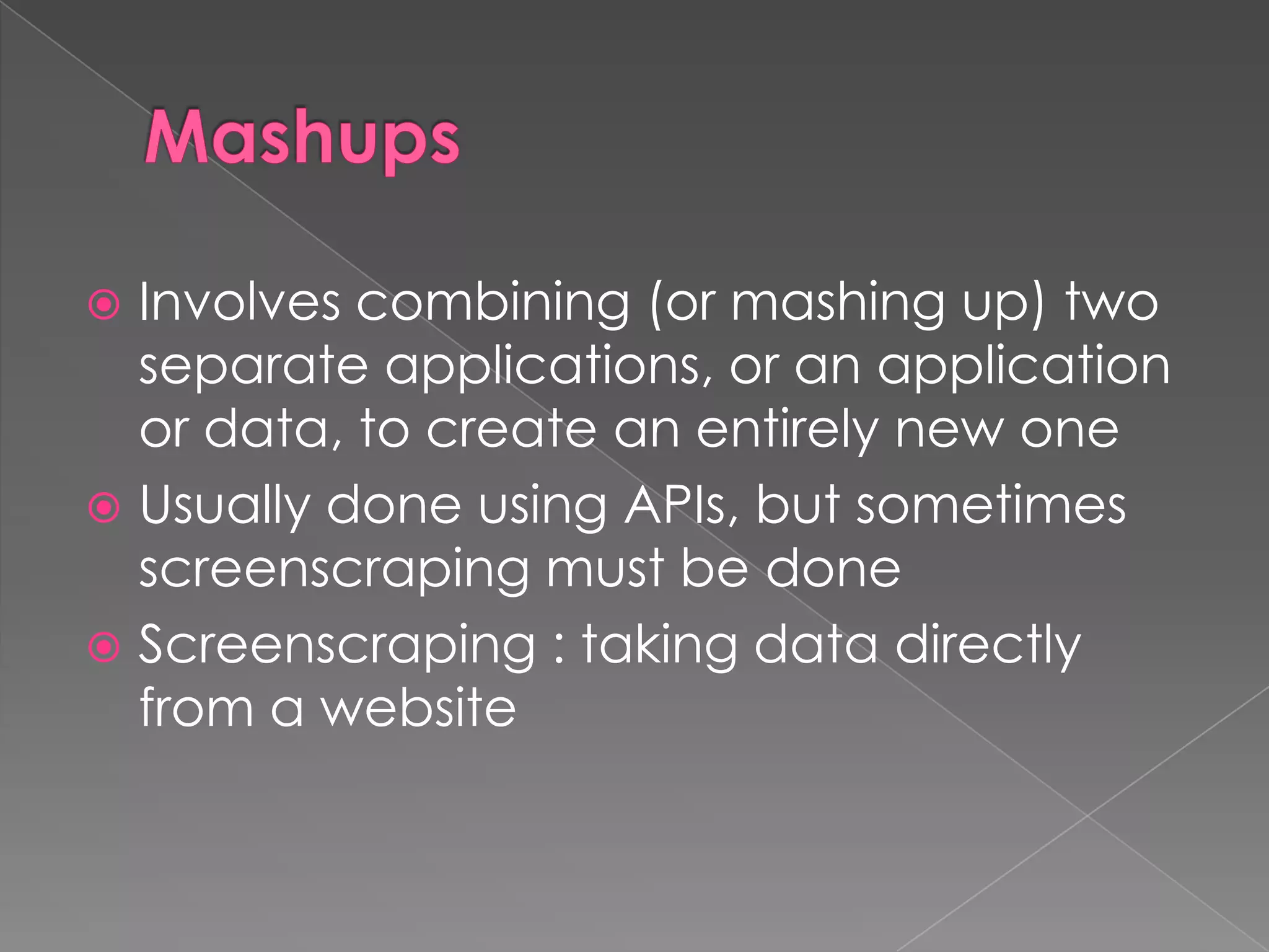  Involves combining (or mashing up) two
  separate applications, or an application
  or data, to create an entirely new one
 Usually done using APIs, but sometimes
  screenscraping must be done
 Screenscraping : taking data directly
  from a website
 