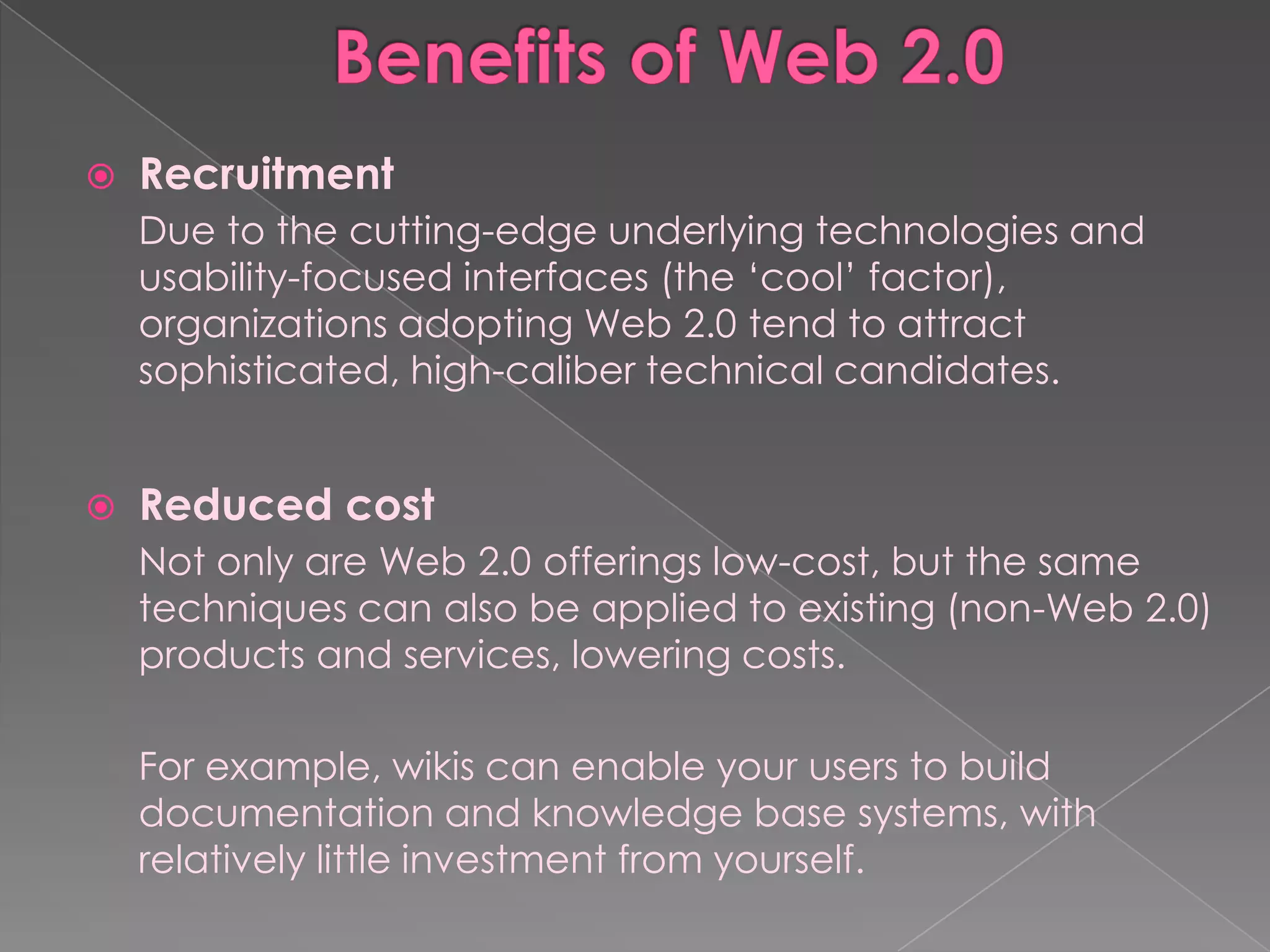    Recruitment
    Due to the cutting-edge underlying technologies and
    usability-focused interfaces (the „cool‟ factor),
    organizations adopting Web 2.0 tend to attract
    sophisticated, high-caliber technical candidates.


   Reduced cost
    Not only are Web 2.0 offerings low-cost, but the same
    techniques can also be applied to existing (non-Web 2.0)
    products and services, lowering costs.

    For example, wikis can enable your users to build
    documentation and knowledge base systems, with
    relatively little investment from yourself.
 