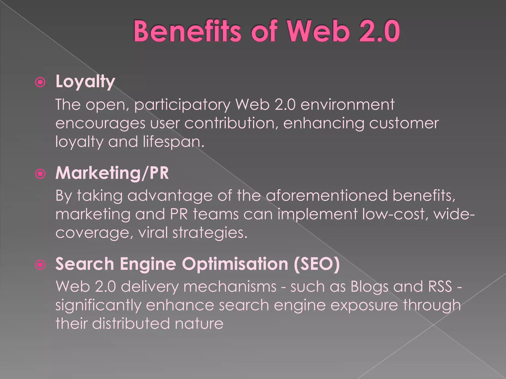    Loyalty
    The open, participatory Web 2.0 environment
    encourages user contribution, enhancing customer
    loyalty and lifespan.

   Marketing/PR
    By taking advantage of the aforementioned benefits,
    marketing and PR teams can implement low-cost, wide-
    coverage, viral strategies.

   Search Engine Optimisation (SEO)
    Web 2.0 delivery mechanisms - such as Blogs and RSS -
    significantly enhance search engine exposure through
    their distributed nature
 