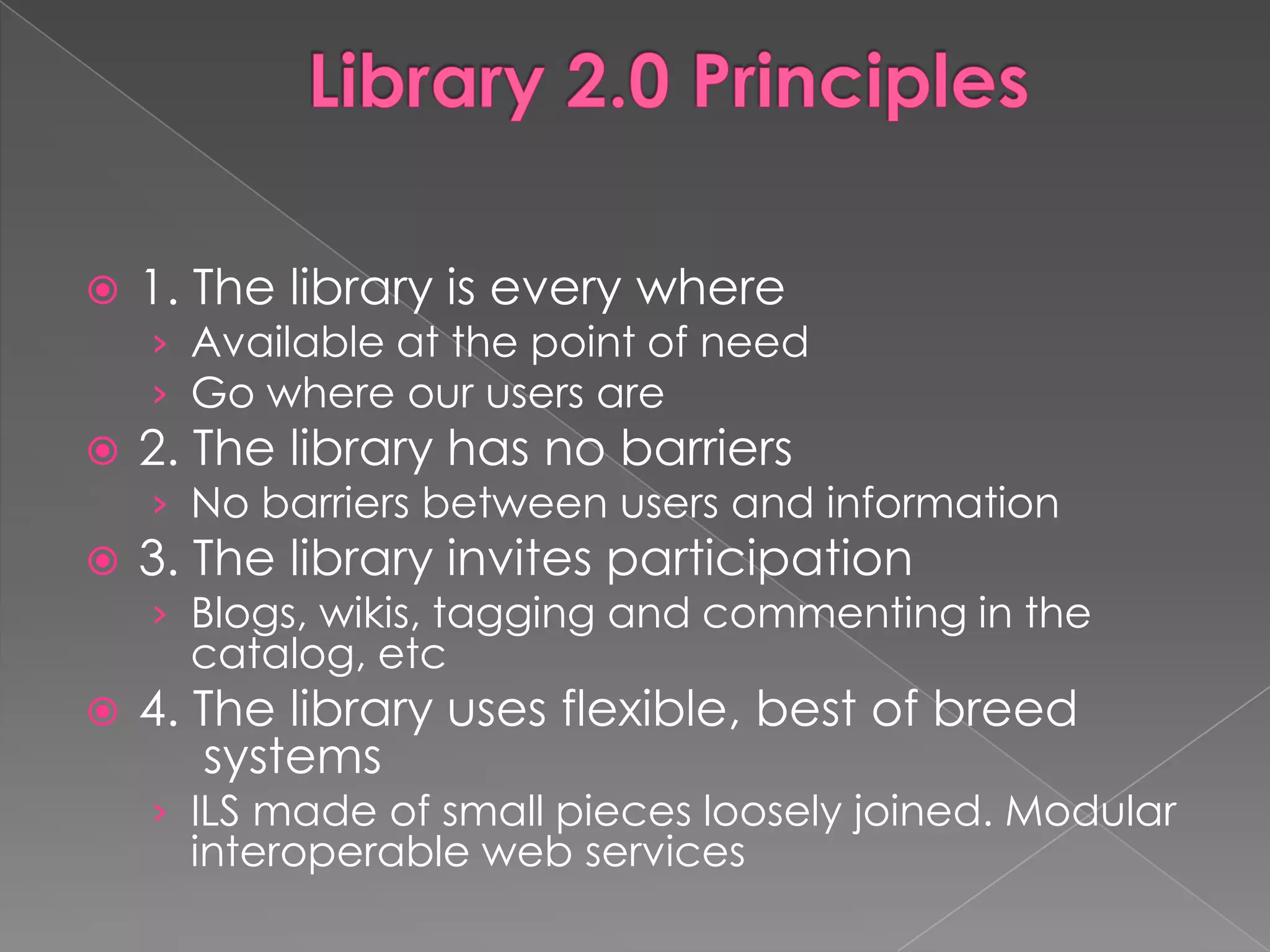    1. The library is every where
    › Available at the point of need
    › Go where our users are
   2. The library has no barriers
    › No barriers between users and information
   3. The library invites participation
    › Blogs, wikis, tagging and commenting in the
      catalog, etc
   4. The library uses flexible, best of breed
       systems
    › ILS made of small pieces loosely joined. Modular
      interoperable web services
 