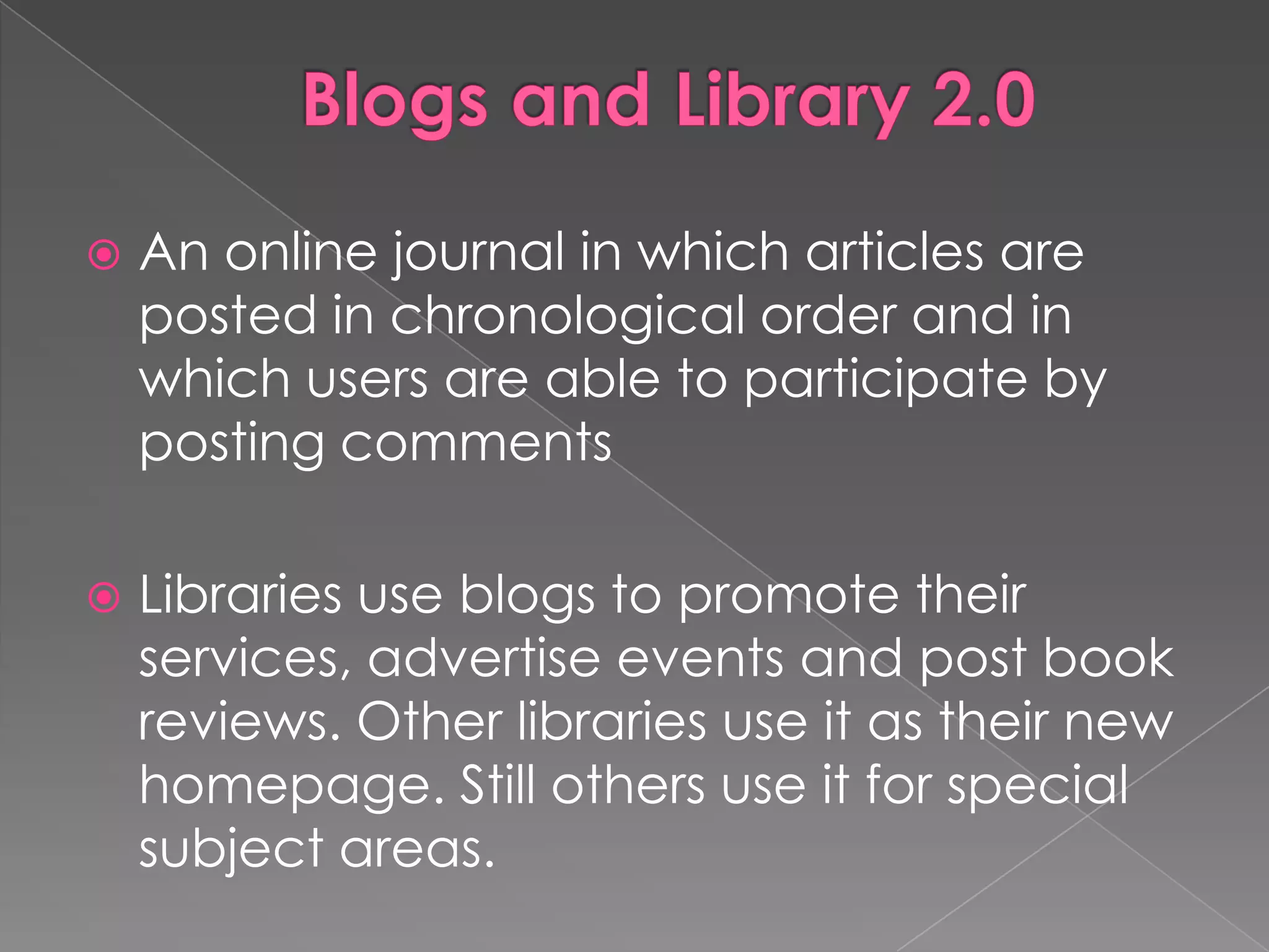    An online journal in which articles are
    posted in chronological order and in
    which users are able to participate by
    posting comments

   Libraries use blogs to promote their
    services, advertise events and post book
    reviews. Other libraries use it as their new
    homepage. Still others use it for special
    subject areas.
 
