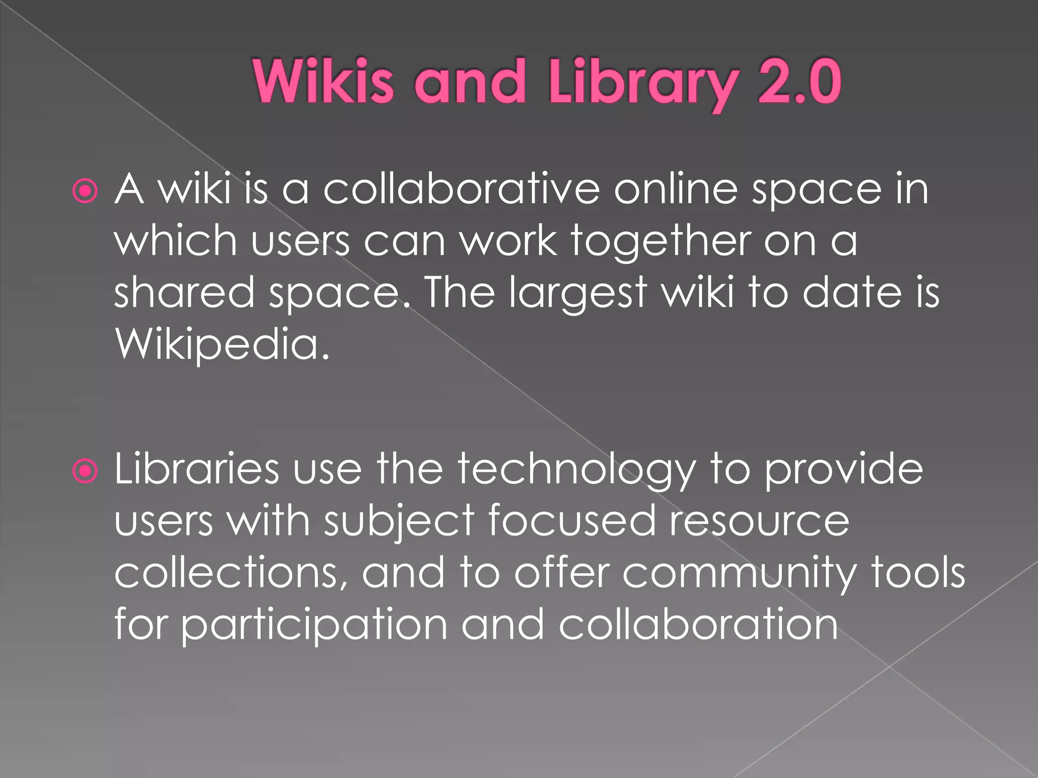    A wiki is a collaborative online space in
    which users can work together on a
    shared space. The largest wiki to date is
    Wikipedia.

   Libraries use the technology to provide
    users with subject focused resource
    collections, and to offer community tools
    for participation and collaboration
 